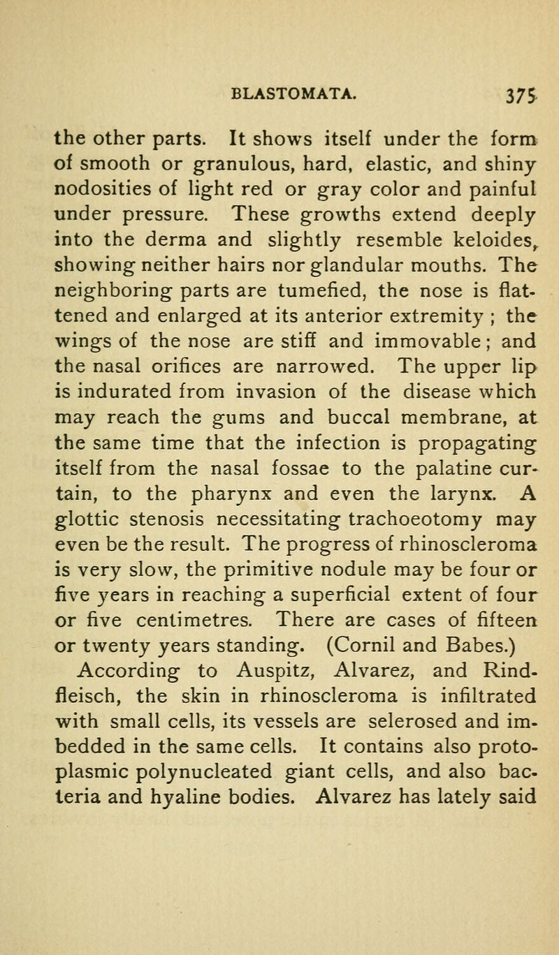 the other parts. It shows itself under the form of smooth or granulous, hard, elastic, and shiny nodosities of light red or gray color and painful under pressure. These growths extend deeply into the derma and slightly resemble keloides^ showing neither hairs nor glandular mouths. The neighboring parts are tumefied, the nose is flat- tened and enlarged at its anterior extremity ; the wings of the nose are stiff and immovable; and the nasal orifices are narrowed. The upper lip is indurated from invasion of the disease which may reach the gums and buccal membrane, at the same time that the infection is propagating itself from the nasal fossae to the palatine cur- tain, to the pharynx and even the larynx. A glottic stenosis necessitating trachoeotomy may even be the result. The progress of rhinoscleroma is very slow, the primitive nodule may be four or five years in reaching a superficial extent of four or five centimetres. There are cases of fifteen or twenty years standing. (Cornil and Babes.) According to Auspitz, Alvarez, and Rind- fleisch, the skin in rhinoscleroma is infiltrated with small cells, its vessels are sclerosed and im- bedded in the same cells. It contains also proto- plasmic polynucleated giant cells, and also bac- teria and hyaline bodies. Alvarez has lately said