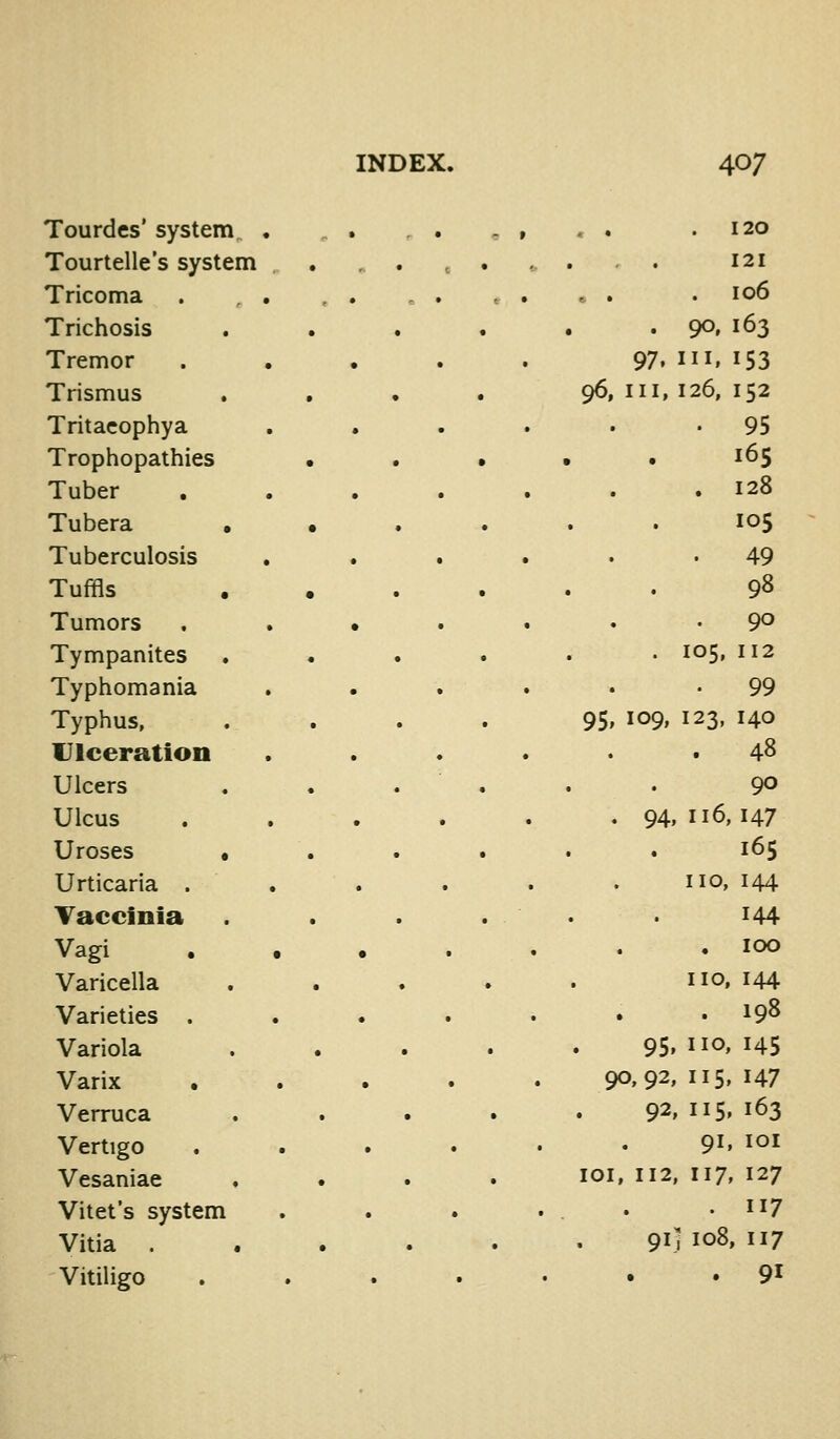 Tourdes' system , .120 Tourtelle's system . ....... 121 Tricoma .106 Trichosis . • . 90. 163 Tremor . , . 97. III. 153 Trismus 96, III, 126, 152 Tritacophya . • . 95 Trophopathies • 165 Tuber . 128 Tubera • • 105 Tuberculosis . 49 Tuffls 98 Tumors . . • . 90 Tympanites . 105, 112 Typhomania 99 Typhus, 95. 109. 123, 140 Ulceration 48 Ulcers . ... 90 Ulcus . 94,116,147 Ureses • 165 Urticaria . no, 144 Taccinia . . . 144 Vagi , . . . . 100 Varicella no, 144 Varieties . . 198 Variola 95. no. H5 Varix • . 90,92, us, 147 Verruca 92.115.163 Vertigo 91. loi Vesaniae , . loi, n2, 117, 127 Vitet's system .117 Vitia . 91] 108. 117 Vitiligo 91