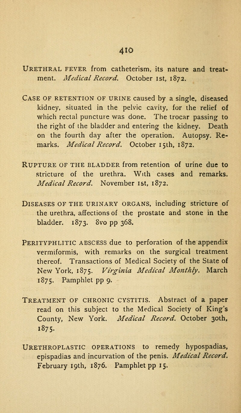 4tO Urethral fever from catheterism, its nature and treat- ment. Medical Record. October ist, 1872. Case of retention of urine caused by a single, diseased kidney, situated in the pelvic cavity, for tiie relief of which rectal puncture was done. The trocar passing to the right of the bladder and entering the kidney. Death on the fourth day after the operation. Autopsy. Re- marks. Medical Record. October I5ih, 1872. Rupture of the bladder from retention of urine due to .stricture of the urethra. With cases and remarks. Medical Record. November ist, 1872. Diseases of the urinary organs, including stricture of the urethra, affections of the prostate and stone in the bladder. 1873. 8vo pp 368. Perityphlitic ABSCESS due to perforation of the appendix vermiformis, with remarks on the surgical treatment thereof. Transactions of Medical Society of the State of New York, 1875. Virginia Medical Monthly. March 1875. Pamphlet pp 9. Treatment of chronic cystitis. Abstract of a paper read on this subject to the Medical Society of King's County, New York. Medical Record. October 30th, 1875. Urethroplastic operations to remedy hypospadias, epispadias and incurvation of the penis. Medical Record. February 19th, 1876. Pamphlet pp 15.