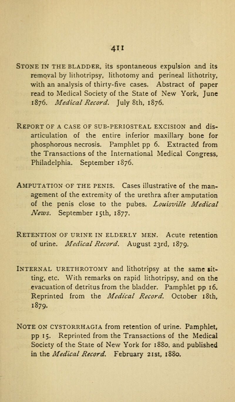 Stone in the bladder, its spontaneous expulsion and its removal by lithotripsy, lithotomy and perineal lithotrity, with an analysis of thirty-five cases. Abstract of paper read to Medical Society of the State of New York, June 1876. Medical Record. July 8th, 1876. Report of a case of sub-periosteal excision and dis- articulation of the entire inferior maxillary bone for phosphorous necrosis. Pamphlet pp 6. Extracted from the Transactions of the International Medical Congress, Philadelphia. September 1876. Amputation of the penis. Cases illustrative of the man- agement of the extremity of the urethra after amputation of the penis close to the pubes. Louisville Medical News. September 15th, 1877. Retention of urine in elderly men. Acute retention of urine. Medical Record. August 23rd, 1879. Internal urethrotomy and lithotripsy at the same sit- ting, etc. With remarks on rapid lithotripsy, and on the evacuation of detritus from the bladder. Pamphlet pp 16. Reprinted from the Medical Record. October i8th, 1879. Note on CYSTORRHagia from retention of urine. Pamphlet, pp 15. Reprinted from the Transactions of the Medical Society of the State of New York for 1880. and published in ihc Medical Record. February 21st, 1880,