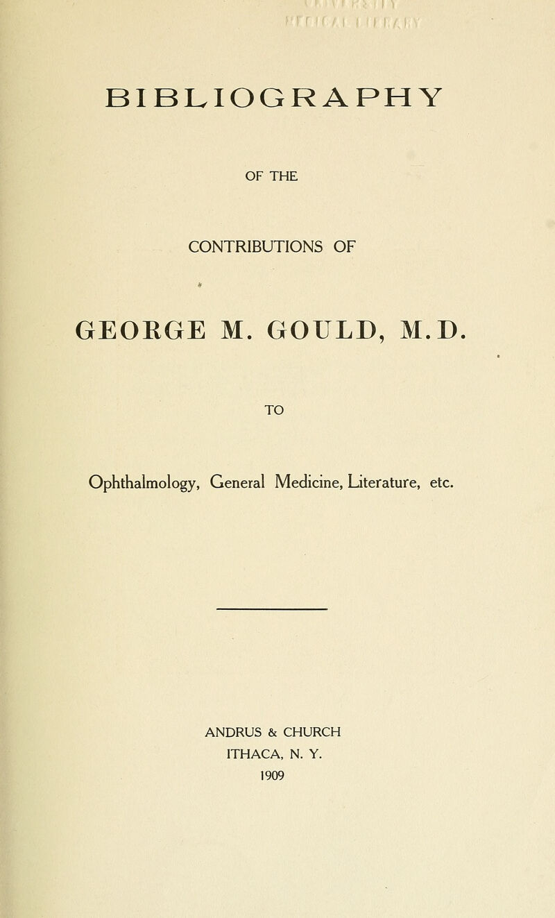 BIBLIOGRAPHY OF THE CONTRIBUTIONS OF GEORGE M. GOULD, M.D. TO Ophthalmology, General Medicine, Literature, etc. ANDRUS & CHURCH ITHACA, N. Y. 1909