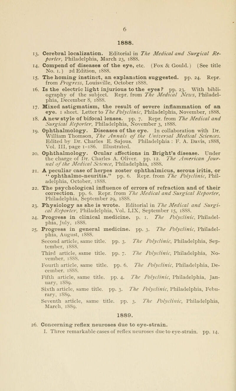 13. Cerebral localization. Editorial in The Medical and Surgical Re- porter, Philadelphia, March 23, 1888. 14. Compend of diseases of the eye, etc. (Fox & Gould.) (See title No. 1.) 2d Edition, 1888. 15. The homing instinct, an explanation suggested, pp. 24. Repr. from Progress, Louisville, October 188S. 16. Is the electric light injurious to the eyes? pp. 23. With bibli- ography of the subject. Repr. from The Medical Nezvs, Philadel- phia, December 8, 1888. 17. Mixed astigmatism, the result of severe inflammation of an eye. 1 sheet. Letter to The Polyclinic, Philadelphia, November, 1888. 18. A new style of bifocal lenses, pp. 7. Repr. from The Medical and Surgical Reporter, Philadelphia, November 3, 1888. 19. Ophthalmology. Diseases of the eye. In collaboration with Dr. William Thomson, The Annals of the Universal Medical Sciences. Edited by Dr. Charles E. Sajous. Philadelphia : F. A. Davis, 1888, Vol. Ill, page 1-1S6. Illustrated. 20. Ophthalmology. Ocular affections in Bright's disease. Under the charge of Dr. Charles A. Oliver, pp. 12. The American Jour- nal of the Medical Science, Philadelphia, 1888. 21. A peculiar case of herpes zoster ophthalmicus, serous iritis, or  ophthalmo-neuritis. pp. 6. Repr. from The Polyclinic, Phil- adelphia, October, 1888. 22. The psychological influence of errors of refraction and of their correction, pp. 6. Repr. from The Medical and Surgical Reporter, Philadelphia, September 29, 1S88. 23. Physiology as she is wrote. Editorial in The Medical and Surgi- cal Reporter, Philadelphia, Vol. LIX. September 15, 1888. 24. Progress in clinical medicine, p. 1. The Polyclinic, Philadel- phia, July, 1888. 25. Progress in general medicine, pp. 3. The Polyclinic, Philadel- phia, August, 1888. Second article, same title, pp. 3. The Polyclinic, Philadelphia, Sep- tember, 1888. Third article, same title, pp. 7. The Polyclinic, Philadelphia, No- vember, 1S88. Fourth article, same title, pp. 6. The Polyclinic, Philadelphia, De- cember, 1888. Fifth article, same title, pp. 4. The Polyclinic, Philadelphia, Jan- uary, 1889. Sixth article, same title, pp. 3. The Polyclinic, Philadelphia, Febu- rary, 1889. Seventh article, same title, pp. 3. The Polyclinic, Philadelphia, March, 1889. 1889. 26. Concerning reflex neuroses due to eye-strain. I. Three remarkable cases of reflex neuroses due to eye-strain, pp.14.