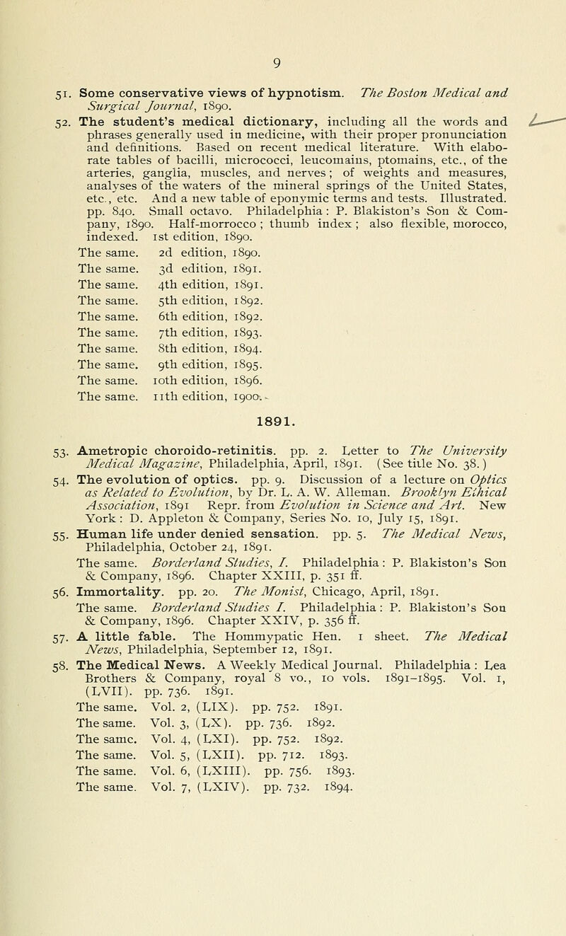 5i. Some conservative views of hypnotism. The Boston Medical and Surgical Journal, 1890. 52. The student's medical dictionary, including all the words and phrases generally used in medicine, with their proper pronunciation and definitions. Based on recent medical literature. With elabo- rate tables of bacilli, micrococci, leucomains, ptomains, etc., of the arteries, ganglia, muscles, and nerves; of weights and measures, analyses of the waters of the mineral springs of the United States, etc., etc. And a new table of eponymic terms and tests. Illustrated, pp. 840. Small octavo. Philadelphia : P. Blakiston's Son & Com- pany, 1890. Half-morrocco ; thumb index ; also flexible, morocco, indexed. 1st edition, 1890. The same. 2d edition, 1890. The same. The same. The same. The same. The same. The same. The same. The same. The same. 3d edition, 4th edition, 5th edition, 6th edition, 7th edition, 8th edition, 9th edition, 10th edition, nth edition, 1S91. 1891. 1892. 1892. i893- 1894. 1895. 1896. 1900: 1891. 53. Ametropic choroido-retinitis. pp. 2. Letter to The University Medical Magazine, Philadelphia, April, 1891. (See tide No. 38.) 54. The evolution of optics, pp. 9. Discussion of a lecture on Optics as Related to Evolution, by Dr. L. A. W. Alleman. Brooklyn Ethical Association, 1891 Repr. from Evolution in Science and Art. New York: D. Appleton & Company, Series No. 10, July 15, 1891. 55. Human life under denied sensation, pp. 5. The Medical News, Philadelphia, October 24, 1891. The same. Borderland Studies, I. Philadelphia : P. Blakiston's Son & Company, 1896. Chapter XXIII, p. 351 ff. 56. Immortality, pp. 20. The Monist, Chicago, April, 1891. The same. Borderland Studies I. Philadelphia : P. Blakiston's Son & Company, 1896. Chapter XXIV, p. 356 ff. 57. A little fable. The Hommypatic Hen. 1 sheet. The Medical News, Philadelphia, September 12, 1891. 58. The Medical News. A Weekly Medical Journal. Philadelphia : Lea Brothers & Company, royal 8 vo., 10 vols. 1891-1895. Vol. 1, (LVII). pp. 736. 1891. The same. Vol. 2, (LJX). pp.752. 1891. The same. Vol. 3, (LX). pp.736. 1892. The same. Vol. 4, (LXI). pp.752. 1892. The same. Vol. 5, (LXII). pp.712. 1893. The same. Vol. 6, (LXIII). pp. 756. 1893.