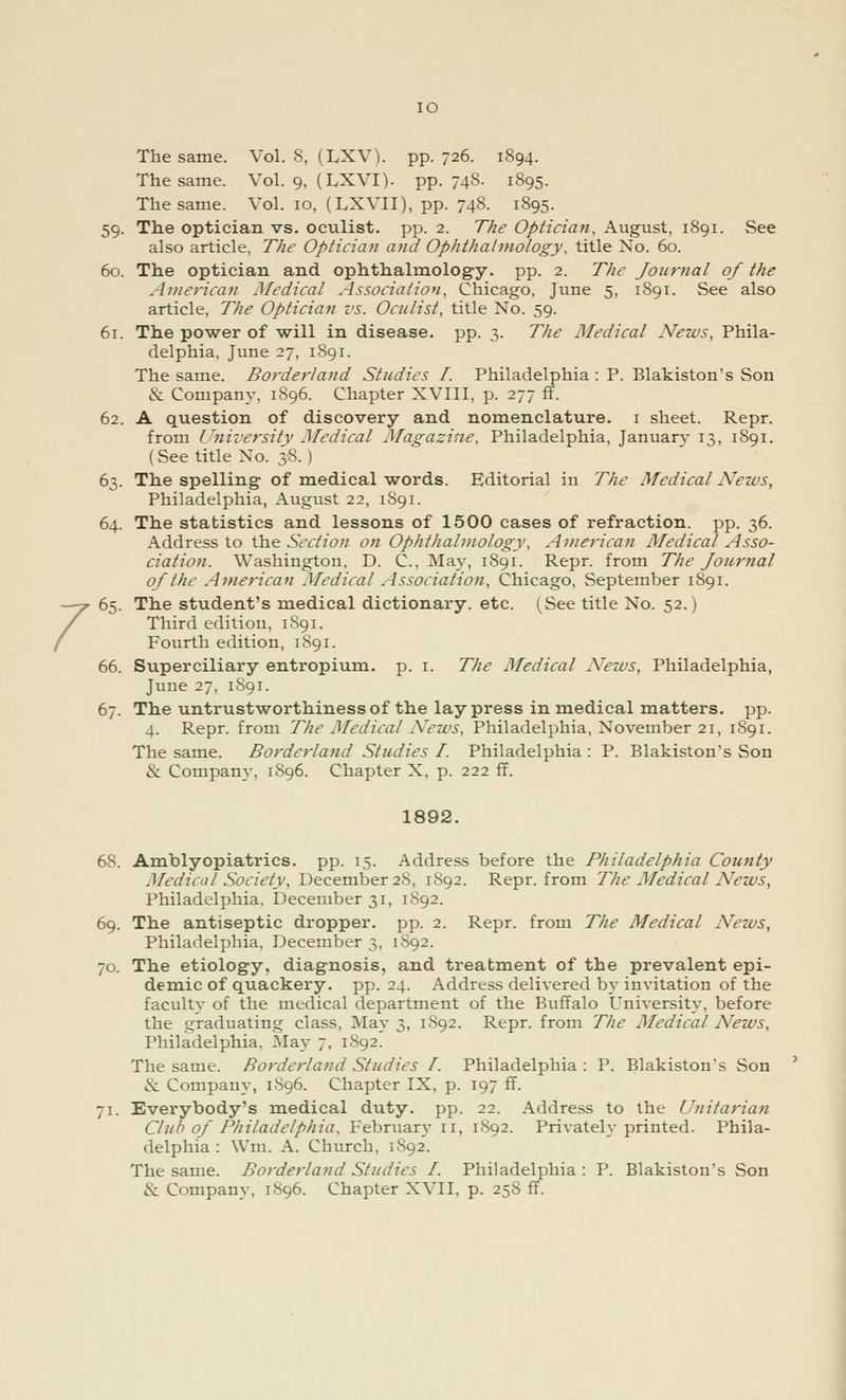 IO The same. Vol. io, (LXVII), pp. 748. 1895. 59. The optician vs. oculist, pp. 2. The Optician, August, 1891. See also article, The Optician and Ophthalmology, title No. 60. 60. The optician and ophthalmology, pp. 2. The Journal of the America)! Medical Association, Chicago, June 5, 1891. See also article, The Optician vs. Oculist, title No. 59. 61. The power of will in disease, pp. 3. The Medical News, Phila- delphia, June 27, 1891. 62. A question of discovery and nomenclature. 1 sheet. Repr. from University Medical Magazine, Philadelphia, January 13, 1891. (See title No. 38. ) 63. The spelling of medical words. Editorial in The Medical News, Philadelphia, August 22, 1S91. 64. The statistics and lessons of 1500 cases of refraction, pp. 36. Address to the Section on Ophthalmology, American Medical Asso- ciation. Washington, D. C., May, 1891. Repr. from The Journal of the American Medical Association, Chicago, September 1S91. 65. The student's medical dictionary, etc. (See title No. 52.) Fourth edition, 1891. 66. Superciliary entropium. p. 1. The Medical News, Philadelphia, June 27, 1891. 67. The untrustworthiness of the lay press in medical matters, pp. 4. Repr. from The Medical News, Philadelphia, November 21, 1891. The same. Borderland Studies I. Philadelphia : P. Blakiston's Son & Company, 1896. Chapter X, p. 222 ff. 1892. 6S. Amblyopiatrics. pp. 15. Address before the Philadelphia County Medical Society, December 28, 1892. Repr. from The Medical News, Philadelphia, December 31, 1892. 69. The antiseptic dropper, pp. 2. Repr. from The Medical News, Philadelphia, December 3, 1892. 70. The etiology, diagnosis, and treatment of the prevalent epi- demic of quackery, pp. 24. Address delivered by invitation of the faculty of the medical department of the Buffalo University, before the graduating class, May 3, 1S92. Repr. from The Medical News, Philadelphia, May 7, 1892. The same. Borderland Studies /. Philadelphia : P. Blakiston's Son & Company, 1896. Chapter IX, p. 197 ff. 71. Everybody's medical duty. pp. 22. Address to the Unitarian Club of Philadelphia, February n, 1S92. Privately printed. Phila- delphia : Win. A. Church, 1892. The same. Borderland Studies I. Philadelphia : P. Blakiston's Son