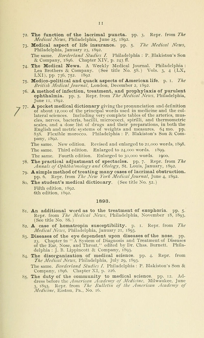 / 72. The function of the lacrimal puncta. pp. 3. Repr. from The Medical News, Philadelphia, June 25, 1892. 73. Medical aspect of life insurance, pp. 5. The Medical News, 74. The Medical News. A Weekly Medical Journal. Philadelphia : Lea Brothers & Company. (See title No. 58.) Vols. 3, 4 (LX, LXI), pp. 736, 752. 1892. 75. Medico-political and quack aspects of American life. p. 1. The 76. A method of infection, treatment, and prophylaxis of purulent ophthalmia, pp. 5. Repr. from The Medical News, Philadelphia, June 11, 1892. 77. A pocket medical dictionary giving the pronunciation and definition of about 12,000 of the principal words used in medicine and the col- lateral sciences. Including very complete tables of the arteries, mus- cles, nerves, bacteria, bacilli, micrococci, spirilli, and thermometric scales, and a dose list of drugs and their preparations, in both the English and metric s}stems of weights and measures. 64 mo. pp. 838. Flexible morocco. Philadelphia: P. Blakiston's Son & Com- pany, 1892. The same. New edition. Revised and enlarged to 21,000 words, 1898. The same. Third edition. Enlarged to 24,000 words. 1899. The same. Fourth edition. Enlarged to 30,000 words. 1900. 78. The practical adjustment of spectacles, pp. 7. Repr. from The Annals of Ophthalmology and Otology, St. Louis, January, 1892. 79. A simple method of treatin g many cases of lacrimal obstruction. pp. 6. Repr. from The New York Medical Journal, June 4, 1892. 80. The student's medical dictionary. (See title No. 52.) Fifth edition, 1892. 6th edition, 1892. 1893. 81. An additional word as to the treatment of exophoria. pp. 5. Repr. from The Medical News, Philadelphia, November 18, 1893. (See title No. 86.) 82. A case of homatropin susceptibility, p. 1. Repr. from The Medical News, Philadelphia, January 21, 1893. 83. Diseases of the eye dependent upon diseases of the nose. pp. 23. Chapter in A System of Diagnosis and Treatment of Diseases of the Ear, Nose, and Throat,'' edited by Dr. Chas. Burnett. Phila- delphia : J. B. Lippincott & Company, 1893. 84. The disorganization of medical science, pp. 4. Repr. from The Medical News, Philadelphia, July 29, 1893. The same. Borderland Studies I. Philadelphia : P. Blakiston's Son & Company, 1896. Chapter XI, p. 226. 85. The duty of the community to medical science, pp. 12. Ad- dress before the American Academy of Medicine, Milwaukee, June 3, 1893. Repr. from The Bulletin of the American Academy of Medicine, Easton, Pa., No. 16.