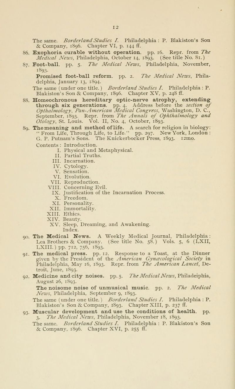 The same. Borderland Studies I. Philadelphia : P. Blakiston's Son & Company, 1896. Chapter VI, p. 144 ff. 86. Exophoria curable without operation, pp. 16. Repr. from The Medical News, Philadelphia, October 14, 1893. (See title No. 81.) 87. Foot-ball. pp. 5. The Medical News, Philadelphia, November, 1893. Promised foot-ball reform, pp. 2. The Medical News, Phila- delphia, January 13, 1894. The same (under one title.) Borderland Studies I. Philadelphia : P. Blakiston's Son & Company, 1896. Chapter XV, p. 24S ff. 88. Homeochronous hereditary optic-nerve atrophy, extending through six generations, pp. 4. Address before the section of Opthalmology, Pan-American Medical Congress, Washington, D. C, September, 1893. Repr. from The Annals of Ophthalmology and Otology, St. Louis. Vol. II, No. 4, October, 1893. 89. Themeaning and method of life. A search for religion in biology: From Life, Through Life, to Life. pp. 297. New York, London : G. P. Putnam's Sons. The Knickerbocker Press, 1893. i2mo. Contents : Introduction. I. Physical and Metaphysical. II. Partial Truths. III. Incarnation. IV. Cytology. V. Sensation. VI. Evolution. VII. Reproduction. VIII. Concerning Evil. IX. Justification of the Incarnation Process. X. Freedom. XI. Personality. XII. Immortality. XIII. Ethics. XIV. Beauty. XV. Sleep, Dreaming, and Awakening. Index. 90. The Medical News. A Weekly Medical Journal, Philadelphia: Lea Brothers & Company. (See title No. 58.) Vols. 5, 6 (LXII, LXIII.) pp. 712, 756, 1893. 91. The medical press, pp. 12. Response to a Toast, at the Dinner given by the President of the Americayi Gynecological Society in Philadelphia, May 16, 1893. Repr. from The American Lancet, De- troit, June, 1893. 92. Medicine and city noises, pp.5. The Medical News, Philadelphia, August 26, 1893. The noisome noise of unmusical music, pp. 2. The Medical News, Philadelphia, September 9, 1893. The same (under one title.) Borderland Studies I. Philadelphia : P. Blakiston's Son & Company, 1893. Chapter XIII, p. 237 ff. 93. Muscular development and use the conditions of health, pp. 3. The Medical News, Philadelphia, November 18, 1893. The same. Borderland Studies I. Philadelphia: P. Blakiston's Son & Company, 1896. Chapter XVI, p. 255 ff.