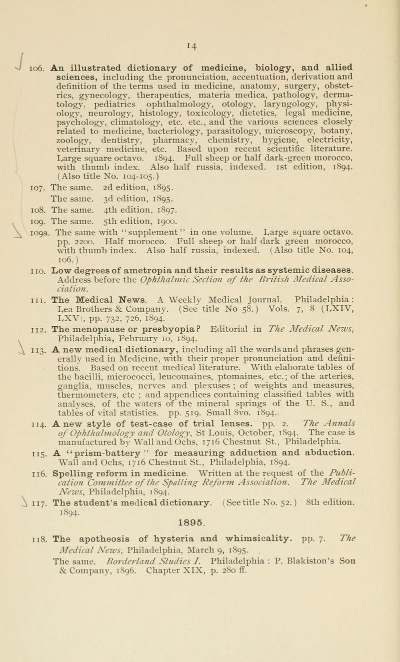 J \ \ 14 106. An illustrated dictionary of medicine, biology, and allied sciences, including the pronunciation, accentuation, derivation and definition of the terms used in medicine, anatomy, surgery, obstet- rics, gynecology, therapeutics, materia medica, pathology, derma- tology, pediatrics ophthalmology, otology, laryngology, physi- ology, neurology, histology, toxicology, dietetics, legal medicine, psychology, climatology, etc. etc., and the various sciences closely related to medicine, bacteriology, parasitology, microscopy, botany, zoology, dentistry, pharmacy, chemistry, hygiene, electricity, veterinary medicine, etc. Based upon recent scientific literature. Large square octavo. 1S94. Full sheep or half dark-green morocco, with thumb index. Also half russia, indexed. 1st edition, 1894. (Also title No. 104-105.) 107. The same. 2d edition, 1895. The same. 3d edition, 1895. 108. The same. 4th edition, 1897. 109. The same. 5th edition, 1900. 109a. The same with supplement in one volume. Large square octavo, pp. 2200. Half morocco. Full sheep or half dark green morocco, with thumb index. Also half russia, indexed. (Also title No. 104, 106.) 110. Low degrees of ametropia and their results as systemic diseases. Address before the Ophthalmic Section of the British Medical Asso- ciation. in. The Medical News. A Weekly Medical Journal. Philadelphia: Lea Brothers & Company. (See title No 58.) Vols. 7, 8 (LXIV, LXVi, pp. 732, 726, 1894. 112. The menopause or presbyopia? Editorial in The Medical News, Philadelphia, February 10, 1894. 113. A new medical dictionary, including all the words and phrases gen- erally used in Medicine, with their proper pronunciation and defini- tions. Based on recent medical literature. With elaborate tables of the bacilli, micrococci, leucomaines, ptomaines, etc.; of the arteries, ganglia, muscles, nerves and plexuses ; of weights and measures, thermometers, etc ; and appendices containing classified tables with analyses, of the waters of the mineral springs of the U. S., and tables of vital statistics, pp.519. Small 8 vo. 1894. 114. Anew style of test-case of trial lenses, pp. 2. The Annals of Ophthalmology and Otology, St Louis, October, 1S94. The case is manufactured by Wall and Ochs, 1716 Chestnut St., Philadelphia. 115. A prism-battery for measuring adduction and abduction. Wall and Ochs, 1716 Chestnut St., Philadelphia, 1894. 116. Spelling reform in medicine. Written at the request of the Publi- cation Committee of the Spelling Reform Association. The Medical Nezvs, Philadelphia, 1894. 117. The student's medical dictionary. 1 See title No. 52.) 8th edition. 1894. 1895. 118. The apotheosis of hysteria and whimsicality, pp. 7. The Medical News, Philadelphia, March 9, 1895. The same. Borderland Studies I. Philadelphia : P. Blakiston's Son