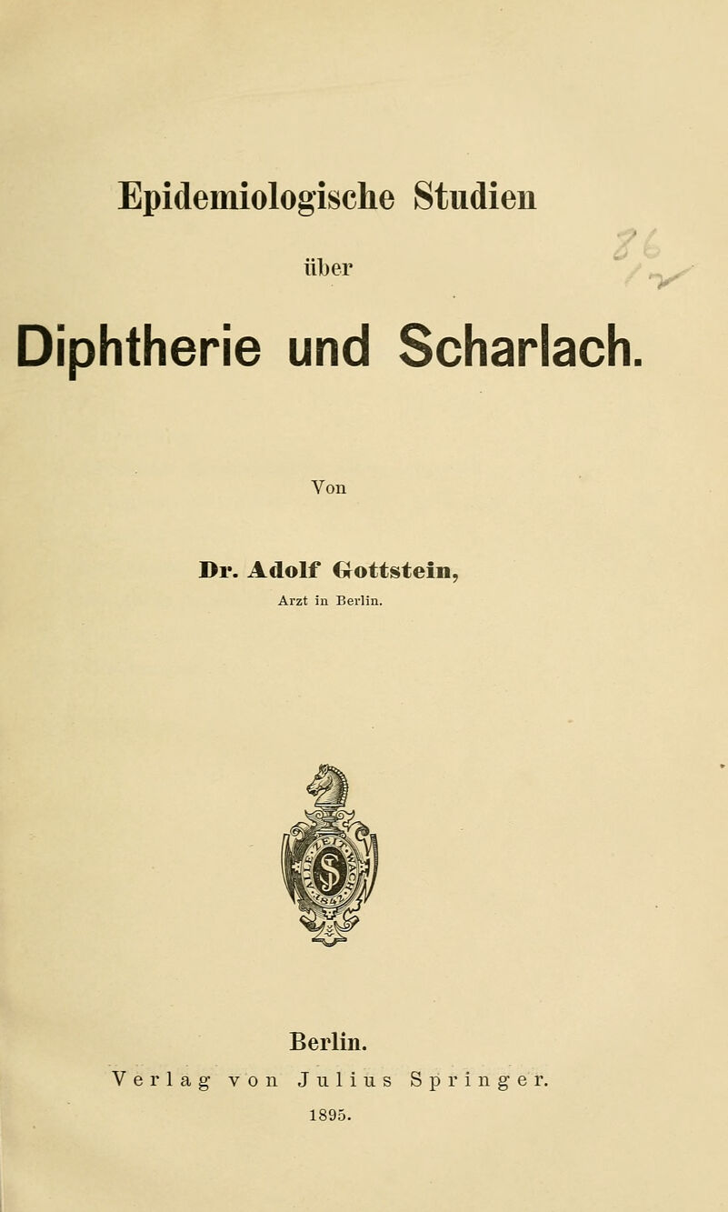 Epidemiologische Studien über Diphtherie und Scharlach, Von Dr. Adolf Gottstein. Arzt in Berlin. Berlin. Verlag von Julius Springer. 1895.