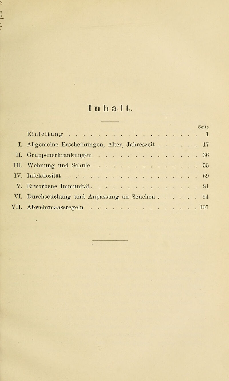Inhalt. Seite Einleitung1 ' 1 I. Allgemeine Erscheinungen, Alter, Jahreszeit 17 II. Gruppenerkrankungen 36 III. Wohnung und Schule 55 IV. Infektiosität 69 V. Erworbene Immunität 81 VI. Durchseuchung und Anpassung an Seuchen 94 VII. Abwehrmaassregeln 107
