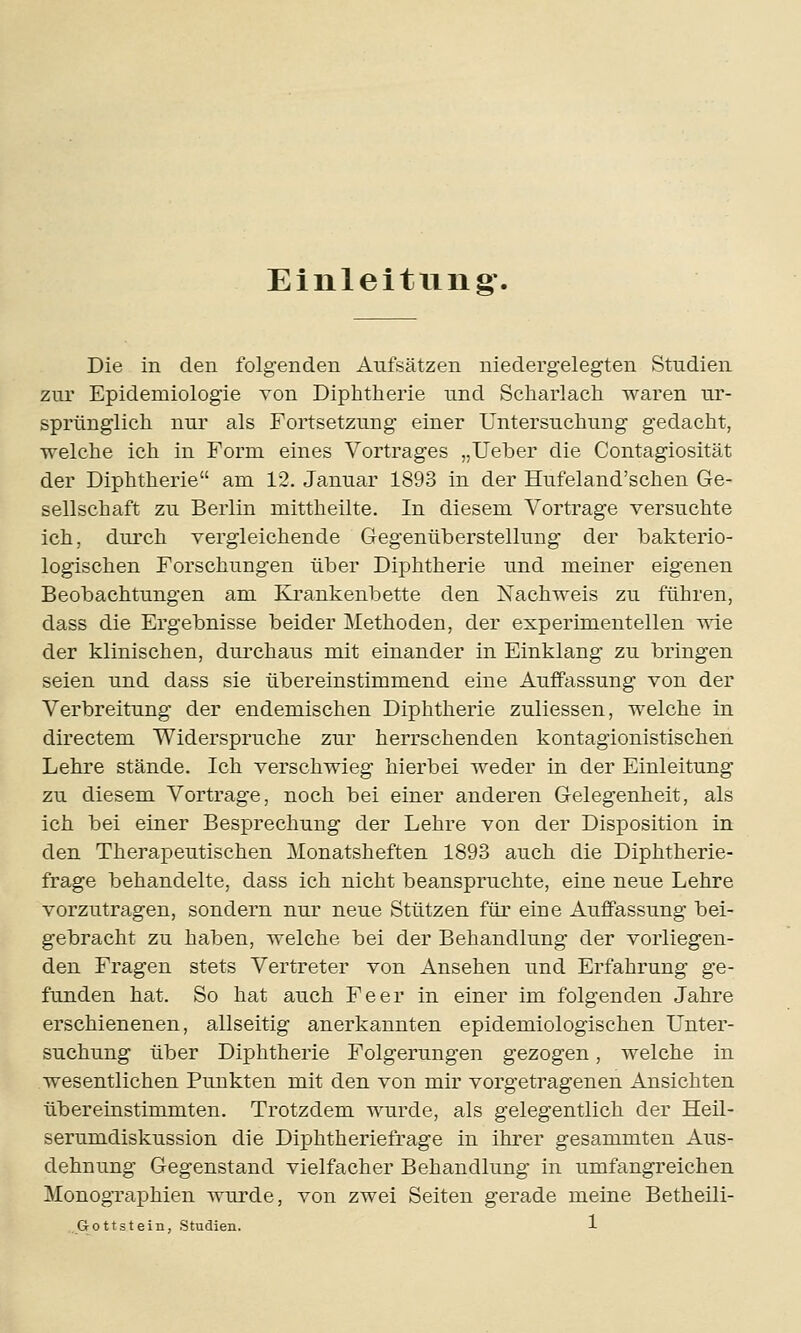 Einleitung. Die in den folgenden Aufsätzen niedergelegten Studien zur Epidemiologie von Diphtherie und Scharlach waren ur- sprünglich nur als Fortsetzung einer Untersuchung gedacht, welche ich in Form eines Vortrages „Ueber die Contagiosität der Diphtherie am 12. Januar 1893 in der Hufeland'schen Ge- sellschaft zu Berlin mittheilte. In diesem Vortrage versuchte ich, durch vergleichende Gegenüberstellung der bakterio- logischen Forschungen über Diphtherie und meiner eigenen Beobachtungen am Krankenbette den Nachweis zu führen, dass die Ergebnisse beider Methoden, der experimentellen wie der klinischen, durchaus mit einander in Einklang zu bringen seien und dass sie übereinstimmend eine Auffassung von der Verbreitung der endemischen Diphtherie zuliessen, welche in directem Widerspruche zur herrschenden kontagionistischen Lehre stände. Ich verschwieg hierbei weder in der Einleitung zu diesem Vortrage, noch bei einer anderen Gelegenheit, als ich bei einer Besprechung der Lehre von der Disposition in den Therapeutischen Monatsheften 1893 auch die Diphtherie- frage behandelte, dass ich nicht beanspruchte, eine neue Lehre vorzutragen, sondern nur neue Stützen für eine Auffassung bei- gebracht zu haben, welche bei der Behandlung der vorliegen- den Fragen stets Vertreter von Ansehen und Erfahrung ge- funden hat. So hat auch Fe er in einer im folgenden Jahre erschienenen, allseitig anerkannten epidemiologischen Unter- suchung über Diphtherie Folgerungen gezogen, welche in wesentlichen Punkten mit den von mir vorgetragenen Ansichten übereinstimmten. Trotzdem wurde, als gelegentlich der Heil- serumdiskussion die Diphtheriefrage in ihrer gesammten Aus- dehnung Gegenstand vielfacher Behandlung in umfangreichen Monographien wurde, von zwei Seiten gerade meine Betheili-