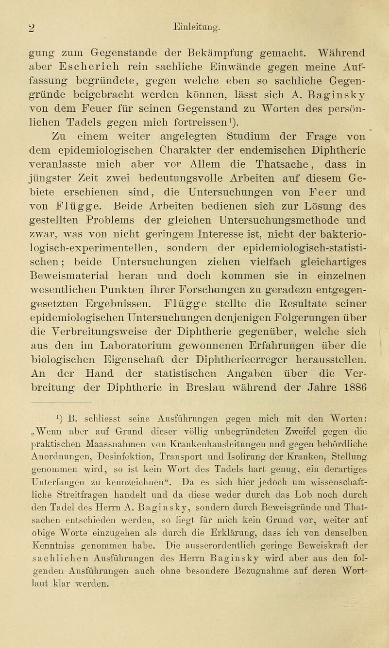 gung zum Gegenstände der Bekämpfung gemacht. Während aber Escherich rein sachliche Einwände gegen meine Auf- fassung begründete, gegen welche eben so sachliche Gegen- gründe beigebracht werden können, lässt sich A. Baginsky von dem Feuer für seinen Gegenstand zu Worten des persön- lichen Tadels gegen mich fortreissen1). Zu einem weiter angelegten Studium der Frage von dem epidemiologischen Charakter der endemischen Diphtherie veranlasste mich aber vor Allem die Thatsache, dass in jüngster Zeit zwei bedeutungsvolle Arbeiten auf diesem Ge- biete erschienen sind, die Untersuchungen von Fe er und von Flügge. Beide Arbeiten bedienen sich zur Lösung des gestellten Problems der gleichen Untersuchungsmethode und zwar, was von nicht geringem Interesse ist, nicht der bakterio- logisch-experimentellen , sondern der epidemiologisch-statisti- schen ; beide Untersuchungen ziehen vielfach gleichartiges Beweismaterial heran und doch kommen sie in einzelnen wesentlichen Punkten ihrer Forschungen zu geradezu entgegen- gesetzten Ergebnissen. Flügge stellte die Resultate seiner epidemiologischen Untersuchungen denjenigen Folgerungen über die Verbreitungsweise der Diphtherie gegenüber, welche sich aus den im Laboratorium gewonnenen Erfahrungen über die biologischen Eigenschaft der Diphtherieerreger herausstellen. An der Hand der statistischen Angaben über die Ver- breitung der Diphtherie in Breslau während der Jahre 1886 x) B. schliesst seine Ausführungen gegen mich mit den Worten: ..Wenn aber auf Grund dieser völlig unbegründeten Zweifel gegen die praktischen Maassnahmen von Krankenhausleitungen und gegen behördliche Anordnungen, Desinfektion, Transport und Isolirung der Kranken, Stellung genommen wird, so ist kein Wort des Tadels hart genug, ein derartiges Unterfangen zu kennzeichnen. Da es sich hier jedoch um wissenschaft- liche Streitfragen handelt und da diese weder durch das Lob noch durch den Tadel des Herrn A. Baginsky, sondern durch Beweisgründe und That- sachen entschieden werden, so liegt für mich kein Grund vor, weiter auf obige Worte einzugehen als durch die Erklärung, dass ich von denselben Kenntniss genommen habe. Die ausserordentlich geringe Beweiskraft der sachlichen Ausführungen des Herrn Baginsky wird aber aus den fol- genden Ausführungen auch ohne besondere Bezugnahme auf deren Wort- laut klar werden.