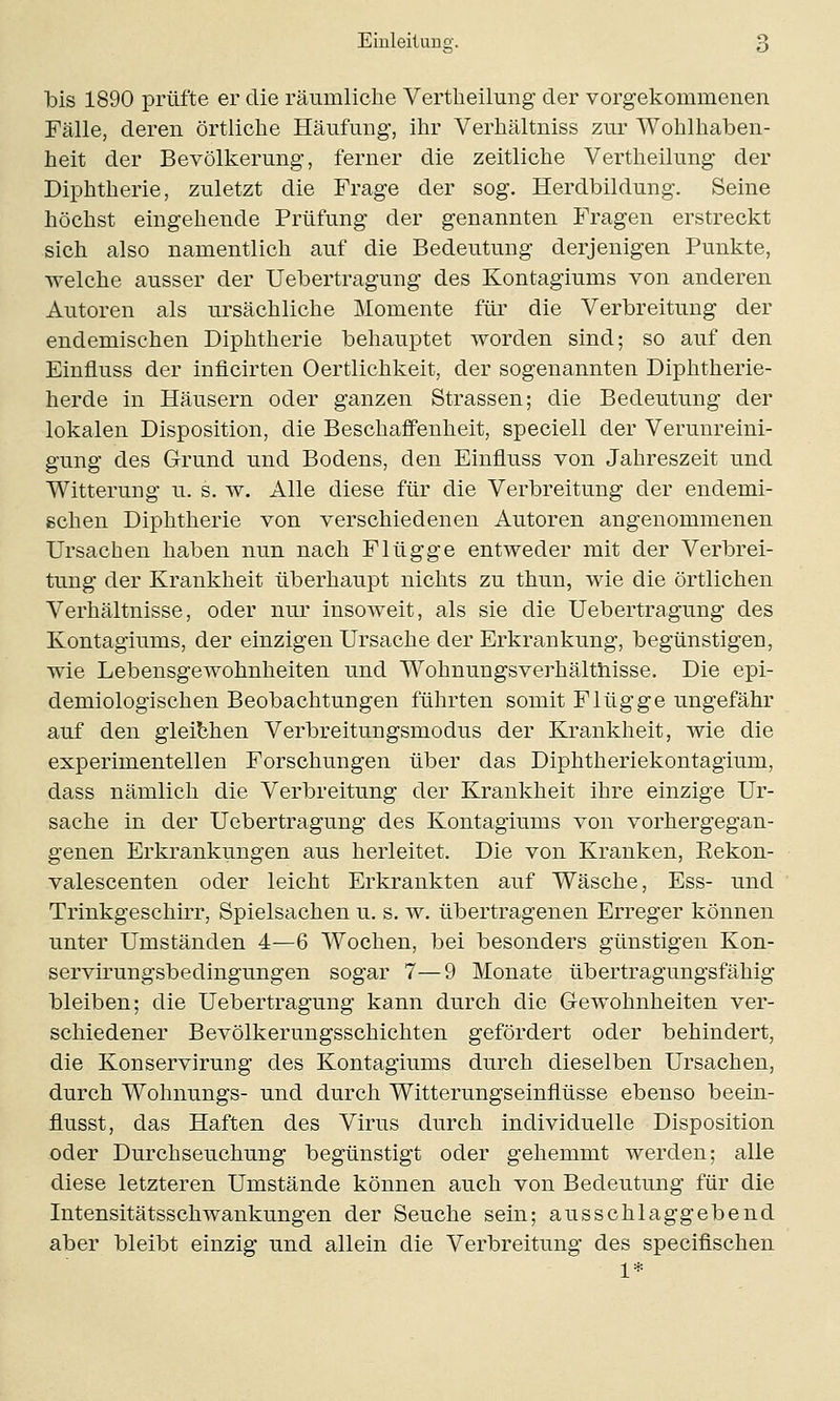 bis 1890 prüfte er die räumliche Vertheilung der vorgekommenen Fälle, deren örtliche Häufung-, ihr Verhältniss zur Wohlhaben- heit der Bevölkerung, ferner die zeitliche Vertheilung der Diphtherie, zuletzt die Frage der sog. Herdbildung. Seine höchst eingehende Prüfung der genannten Fragen erstreckt sich also namentlich auf die Bedeutung derjenigen Punkte, welche ausser der Uebertragung des Kontagiums von anderen Autoren als ursächliche Momente für die Verbreitung der endemischen Diphtherie behauptet worden sind; so auf den Einfluss der inflcirten Oertlichkeit, der sogenannten Diphtherie- herde in Häusern oder ganzen Strassen; die Bedeutung der lokalen Disposition, die Beschaffenheit, speciell der Verunreini- gung des Grund und Bodens, den Einfluss von Jahreszeit und Witterung- u. s. w. Alle diese für die Verbreitung der endemi- schen Diphtherie von verschiedenen Autoren angenommenen Ursachen haben nun nach Flügge entweder mit der Verbrei- tung der Krankheit überhaupt nichts zu thun, wie die örtlichen Verhältnisse, oder nur insoweit, als sie die Uebertragung des Kontagiums, der einzigen Ursache der Erkrankung, begünstigen, wie Lebensgewohnheiten und Wohnungsverhälthisse. Die epi- demiologischen Beobachtungen führten somit Flügge ungefähr auf den gleichen Verbreitungsmodus der Krankheit, wie die experimentellen Forschungen über das Diphtheriekontagium, dass nämlich die Verbreitung der Krankheit ihre einzige Ur- sache in der Uebertragung des Kontagiums von vorhergegan- genen Erkrankungen aus herleitet. Die von Kranken, Eekon- valescenten oder leicht Erkrankten auf Wäsche, Ess- und Trinkgeschirr, Spielsachen u. s. w. übertragenen Erreger können unter Umständen 4—6 Wochen, bei besonders günstigen Kon- servirungsbedingungen sogar 7—9 Monate übertragungsfähig bleiben; die Uebertragung kann durch die Gewohnheiten ver- schiedener Bevölkerungsschichten gefördert oder behindert, die Konservirung des Kontagiums durch dieselben Ursachen, durch Wohnungs- und durch Witterungseinflüsse ebenso beein- flusst, das Haften des Virus durch individuelle Disposition oder Durchseuchung begünstigt oder gehemmt werden; alle diese letzteren Umstände können auch von Bedeutung für die Intensitätsschwankungen der Seuche sein; ausschlaggebend aber bleibt einzig und allein die Verbreitung des specifischen