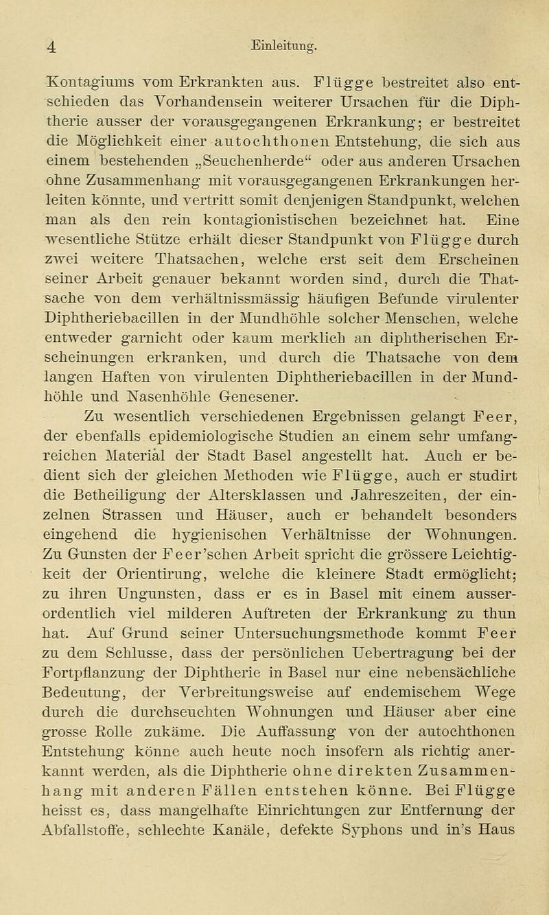 Kontagiurus vom Erkrankten ans. Flügge bestreitet also ent- schieden das Vorhandensein weiterer Ursachen für die Diph- therie ausser der vorausgegangenen Erkrankung; er bestreitet die Möglichkeit einer autochthonen Entstehung, die sich aus einem bestehenden „Seuchenherde oder aus anderen Ursachen ohne Zusammenhang mit vorausgegangenen Erkrankungen her- leiten könnte, und vertritt somit denjenigen Standpunkt, welchen man als den rein kontagionistischen bezeichnet hat. Eine wesentliche Stütze erhält dieser Standpunkt von Flügge durch zwei weitere Thatsachen, welche erst seit dem Erscheinen seiner Arbeit genauer bekannt worden sind, durch die That- sache von dem verhältnissmässig häufigen Befunde virulenter Diphtheriebacillen in der Mundhöhle solcher Menschen, welche entweder garnicht oder kaum merklich an diphtherischen Er- scheinungen erkranken, und durch die Thatsache von dem langen Haften von virulenten Diphtheriebacillen in der Mund- höhle und Nasenhöhle Genesener. Zu wesentlich verschiedenen Ergebnissen gelangt Fe er, der ebenfalls epidemiologische Studien an einem sehr umfang- reichen Material der Stadt Basel angestellt hat. Auch er be- dient sich der gleichen Methoden wie Flügge, auch er studirt die Betheiligung der Altersklassen und Jahreszeiten, der ein- zelnen Strassen und Häuser, auch er behandelt besonders eingehend die hygienischen Verhältnisse der Wohnungen. Zu Gunsten der Fe er'sehen Arbeit spricht die grössere Leichtig- keit der Orientirung, welche die kleinere Stadt ermöglicht; zu ihren Ungunsten, dass er es in Basel mit einem ausser- ordentlich viel milderen Auftreten der Erkrankung zu thun hat. Auf Grund seiner Untersuchungsmethode kommt Fe er zu dem Schlüsse, dass der persönlichen Uebertragung bei der Fortpflanzung der Diphtherie in Basel nur eine nebensächliche Bedeutung, der Verbreitungsweise auf endemischem Wege durch die durchseuchten Wohnungen und Häuser aber eine grosse Solle zukäme. Die Auffassung von der autochthonen Entstehung könne auch heute noch insofern als richtig aner- kannt werden, als die Diphtherie ohne direkten Zusammen- hang mit anderen Fällen entstehen könne. Bei Flügge heisst es, dass mangelhafte Einrichtungen zur Entfernung der Abfallstoffe, schlechte Kanäle, defekte Syphons und in's Haus