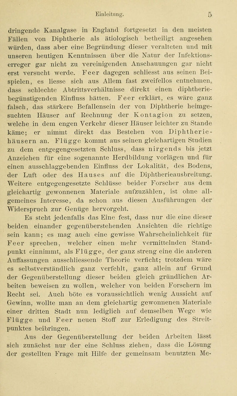 dringende Kanalgase in England fortgesetzt in den meisten Fällen von Diphtherie als ätiologisch betheiligt angesehen würden, dass aber eine Begründung dieser veralteten und mit unseren heutigen Kenntnissen über die Natur der Infektions- erreger gar nicht zu vereinigenden Anschauungen gar nicht erst versucht werde. Fe er dagegen schliesst aus seinen Bei- spielen, es liesse sich aus Allem fast zweifellos entnehmen, dass schlechte Abtrittsverhältnisse direkt einen diphtherie- begünstigenden Einfluss hätten. Feer erklärt, es wäre ganz falsch, das stärkere Befallensein der von Diphtherie heimge- suchten Häuser auf Rechnung der Kontagion zu setzen, welche in dem engen Verkehr dieser Häuser leichter zu Stande käme; er nimmt direkt das Bestehen von Diphtherie- häusern an. Flügge kommt aus seinen gleichartigen Studien zu dem entgegengesetzten Schluss, dass nirgends bis jetzt Anzeichen für eine sogenannte Herdbildung vorlägen und für einen ausschlaggebenden Einfluss der Lokalität, des Bodens, der Luft oder des Hauses auf die Diphtherieausbreitung. Weitere entgegengesetzte Schlüsse beider Forscher aus dem gleichartig gewonnenen Materiale aufzuzählen, ist ohne all- gemeines Interesse, da schon aus diesen Ausführungen der Widerspruch zur Genüge hervorgeht. Es steht jedenfalls das Eine fest, dass nur die eine dieser beiden einander gegenüberstehenden Ansichten die richtige sein kann; es mag auch eine gewisse Wahrscheinlichkeit für Feer sprechen, welcher einen mehr vermittelnden Stand- punkt einnimmt, als Flügge, der ganz streng eine die anderen Auffassungen ausschliessende Theorie verfleht; trotzdem wäre es selbstverständlich ganz verfehlt, ganz allein auf Grund der Gegenüberstellung dieser beiden gleich gründlichen Ar- beiten beweisen zu wollen, welcher von beiden Forschern im Recht sei. Auch böte es voraussichtlich wenig Aussicht auf Gewinn, wollte man an dem gleichartig gewonnenen Materiale einer dritten Stadt nun lediglich auf demselben Wege wie Flügge und Feer neuen Stoff zur Erledigung des Streit- punktes beibringen. Aus der Gegenüberstellung der beiden Arbeiten lässt sich zunächst nur der eine Schluss ziehen, dass die Lösung der gestellten Frage mit Hilfe der gemeinsam benutzten Me-