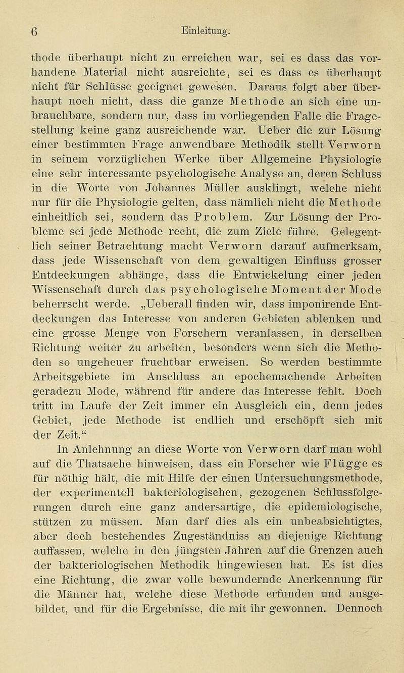 thocle überhaupt nicht zu erreichen war, sei es dass das vor- handene Material nicht ausreichte, sei es dass es überhaupt nicht für Schlüsse geeignet gewesen. Daraus folgt aber über- haupt noch nicht, dass die ganze Methode an sich eine un- brauchbare, sondern nur, dass im vorliegenden Falle die Frage- stellung keine ganz ausreichende war. Ueber die zur Lösung einer bestimmten Frage anwendbare Methodik stellt Verworn in seinem vorzüglichen Werke über Allgemeine Physiologie eine sehr interessante psychologische Analyse an, deren Schluss in die Worte von Johannes Müller ausklingt, welche nicht nur für die Physiologie gelten, dass nämlich nicht die Methode einheitlich sei, sondern das Problem. Zur Lösung der Pro- bleme sei jede Methode recht, die zum Ziele führe. Gelegent- lich seiner Betrachtung macht Verworn darauf aufmerksam, dass jede Wissenschaft von dem gewaltigen Einfluss grosser Entdeckungen abhänge, dass die Entwiekelung einer jeden Wissenschaft durch das psychologische Moment der Mode beherrscht werde. „Ueberall finden wir, dass imponirende Ent- deckungen das Interesse von anderen Gebieten ablenken und eine grosse Menge von Forschern veranlassen, in derselben Eichtung weiter zu arbeiten, besonders wenn sich die Metho- den so ungeheuer fruchtbar erweisen. So werden bestimmte Arbeitsgebiete im Anschluss an epochemachende Arbeiten geradezu Mode, während für andere das Interesse fehlt. Doch tritt im Laufe der Zeit immer ein Ausgleich ein, denn jedes Gebiet, jede Methode ist endlich und erschöpft sich mit der Zeit. In Anlehnung an diese Worte von Verworn darf man wohl auf die Thatsache hinweisen, dass ein Forscher wie Flügge es für nöthig hält, die mit Hilfe der einen Untersuchungsmethode, der experimentell bakteriologischen, gezogenen Schlussfolge- rungen durch eine ganz andersartige, die epidemiologische, stützen zu müssen. Man darf dies als ein unbeabsichtigtes, aber doch bestehendes Zugeständniss an diejenige Eichtung auffassen, welche in den jüngsten Jahren auf die Grenzen auch der bakteriologischen Methodik hingewiesen hat. Es ist dies eine Eichtung, die zwar volle bewundernde Anerkennung für die Männer hat, welche diese Methode erfunden und ausge- bildet, und für die Ergebnisse, die mit ihr gewonnen. Dennoch