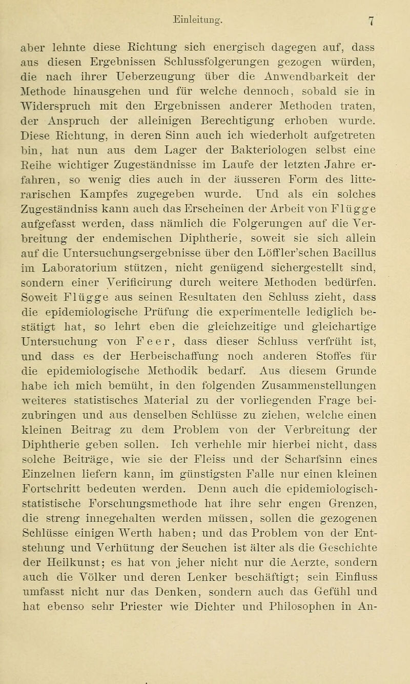 aber lehnte diese Richtung sich energisch dagegen auf, dass aus diesen Ergebnissen Schlussfolgerungen gezogen würden, die nach ihrer Ueberzeugung über die Anwendbarkeit der Methode hinausgehen und für welche dennoch, sobald sie in Widerspruch mit den Ergebnissen anderer Methoden traten, der Anspruch der alleinigen Berechtigung erhoben wurde. Diese Richtung, in deren Sinn auch ich wiederholt aufgetreten bin, hat nun aus dem Lager der Bakteriologen selbst eine Reihe wichtiger Zugeständnisse im Laufe der letzten Jahre er- fahren, so wenig dies auch in der äusseren Form des litte- rarischen Kampfes zugegeben wurde. Und als ein solches Zugeständniss kann auch das Erscheinen der Arbeit von Flügge aufgefasst werden, dass nämlich die Folgerungen auf die Ver- breitung der endemischen Diphtherie, soweit sie sich allein auf die Untersuchungsergebnisse über den Löffler'schen Bacillus im Laboratorium stützen, nicht genügend sichergestellt sind, sondern einer Yerificirung durch weitere Methoden bedürfen. Soweit Flügge aus seinen Resultaten den Schluss zieht, dass die epidemiologische Prüfung die experimentelle lediglich be- stätigt hat, so lehrt eben die gleichzeitige und gleichartige Untersuchung von F e e r, dass dieser Schluss verfrüht ist, und dass es der Herbeischaffung noch anderen Stoffes für die epidemiologische Methodik bedarf. Aus diesem Grunde habe ich mich bemüht, in den folgenden Zusammenstellungen weiteres statistisches Material zu der vorliegenden Frage bei- zubringen und aus denselben Schlüsse zu ziehen, welche einen kleinen Beitrag zu dem Problem von der Verbreitung der Diphtherie geben sollen. Ich verhehle mir hierbei nicht, dass solche Beiträge, wie sie der Fleiss und der Scharfsinn eines Einzelnen liefern kann, im günstigsten Falle nur einen kleinen Fortschritt bedeuten werden. Denn auch die epidemiologisch- statistische Forschungsmethode hat ihre sehr engen Grenzen, die streng innegehalten werden müssen, sollen die gezogenen Schlüsse einigen Werth haben; und das Problem von der Ent- stehung und Verhütung der Seuchen ist älter als die Geschichte der Heilkunst; es hat von jeher nicht nur die Aerzte, sondern auch die Völker und deren Lenker beschäftigt; sein Einnuss umfasst nicht nur das Denken, sondern auch das Gefühl und hat ebenso sehr Priester wie Dichter und Philosophen in An-