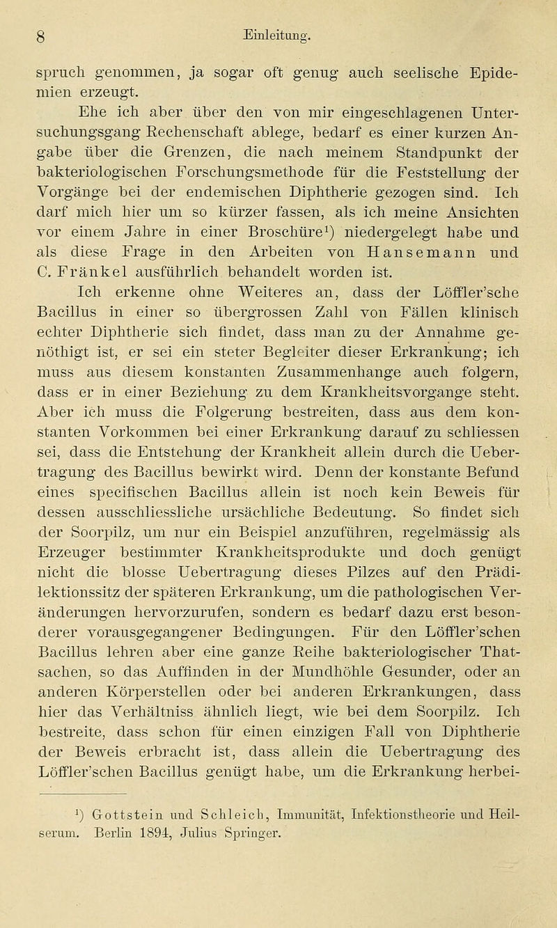 spruch genommen, ja sogar oft genug auch seelische Epide- mien erzeugt. Ehe ich aber über den von mir eingeschlagenen Unter- suchungsgang Rechenschaft ablege, bedarf es einer kurzen An- gabe über die Grenzen, die nach meinem Standpunkt der bakteriologischen Forschungsmethode für die Feststellung der Vorgänge bei der endemischen Diphtherie gezogen sind. Ich darf mich hier um so kürzer fassen, als ich meine Ansichten vor einem Jahre in einer Broschüre1) niedergelegt habe und als diese Frage in den Arbeiten von Hansemann und C. Fränkel ausführlich behandelt worden ist. Ich erkenne ohne Weiteres an, dass der Löffler'sche Bacillus in einer so übergrossen Zahl von Fällen klinisch echter Diphtherie sich findet, dass man zu der Annahme ge- nöthigt ist, er sei ein steter Begleiter dieser Erkrankung; ich muss aus diesem konstanten Zusammenhange auch folgern, dass er in einer Beziehung zu dem Krankheitsvorgange steht. Aber ich muss die Folgerung bestreiten, dass aus dem kon- stanten Vorkommen bei einer Erkrankung darauf zu schliessen sei, dass die Entstehung der Krankheit allein durch die Ueber- tragung des Bacillus bewirkt wird. Denn der konstante Befund eines specifischen Bacillus allein ist noch kein Beweis für dessen ausschliessliche ursächliche Bedeutung. So findet sich der Soorpilz, um nur ein Beispiel anzuführen, regelmässig als Erzeuger bestimmter Krankheitsprodukte und doch genügt nicht die blosse Uebertragung dieses Pilzes auf den Prädi- lektionssitz der späteren Erkrankung, um die pathologischen Ver- änderungen hervorzurufen, sondern es bedarf dazu erst beson- derer vorausgegangener Bedingungen. Für den Löffler'schen Bacillus lehren aber eine ganze Reihe bakteriologischer That- sachen, so das Auffinden in der Mundhöhle Gesunder, oder an anderen Körperstellen oder bei anderen Erkrankungen, dass hier das Verhältniss ähnlich liegt, wie bei dem Soorpilz. Ich bestreite, dass schon für einen einzigen Fall von Diphtherie der Beweis erbracht ist, dass allein die Uebertragung des Löffler'schen Bacillus genügt habe, um die Erkrankung herbei- J) Gottstein und Schleich, Immunität, Infektionstheorie und Heil- serum. Berlin 1894, Julius Springer.