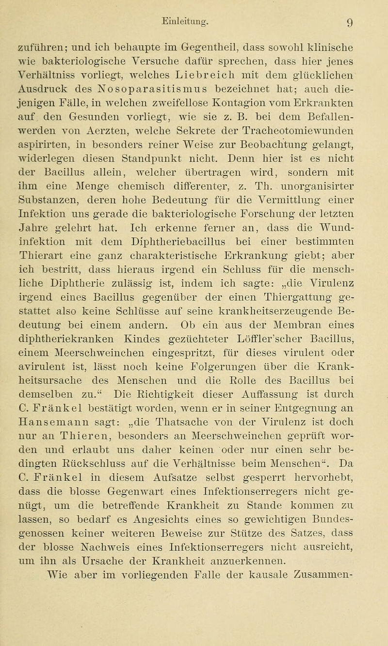 zuführen; und ich behaupte im Gegentheil, dass sowohl klinische wie bakteriologische Versuche dafür sprechen, dass hier jenes Verhältniss vorliegt, welches Liebreich mit dem glücklichen Ausdruck des Nosoparasitismus bezeichnet hat; auch die- jenigen Fälle, in welchen zweifellose Kontagion vom Erkrankten auf den Gesunden vorliegt, wie sie z. B. bei dem Befallen- werden von Aerzten, welche Sekrete der Tracheotomiewunden aspirirten, in besonders reiner Weise zur Beobachtung gelangt, widerlegen diesen Standpunkt nicht. Denn hier ist es nicht der Bacillus allein, welcher übertragen wird, sondern mit ihm eine Menge chemisch differenter, z. Th. unorganisirter Substanzen, deren hohe Bedeutung für die Vermittlung einer Infektion uns gerade die bakteriologische Forschung der letzten Jahre gelehrt hat. Ich erkenne ferner an, dass die Wund- infektion mit dem Dlphtheriebacillus bei einer bestimmten Thierart eine ganz charakteristische Erkrankung giebt; aber ich bestritt, dass hieraus irgend ein Schluss für die mensch- liche Diphtherie zulässig ist, indem ich sagte: „die Virulenz irgend eines Bacillus gegenüber der einen Thiergattung ge- stattet also keine Schlüsse auf seine krankheitserzeugende Be- deutung bei einem andern. Ob ein aus der Membran eines diphtheriekranken Kindes gezüchteter Löffler'scher Bacillus, einem Meerschweinchen eingespritzt, für dieses virulent oder avirulent ist, lässt noch keine Folgerungen über die Krank- heitsursache des Menschen und die Rolle des Bacillus bei demselben zu. Die Richtigkeit dieser Auffassung ist durch C. Fränkel bestätigt worden, wenn er in seiner Entgegnung an Hansemann sagt: „die Thatsache von der Virulenz ist doch nur an Thieren, besonders an Meerschweinchen geprüft wor- den und erlaubt uns daher keinen oder nur einen sehr be- dingten Rückschluss auf die Verhältnisse beim Menschen. Da C. Fränkel in diesem Aufsatze selbst gesperrt hervorhebt, dass die blosse Gegenwart eines Infektionserregers nicht ge- nügt, um die betreffende Krankheit zu Stande kommen zu lassen, so bedarf es Angesichts eines so gewichtigen Bundes- genossen keiner weiteren Beweise zur Stütze des Satzes, dass der blosse Nachweis eines Infektionserregers nicht ausreicht, um ihn als Ursache der Krankheit anzuerkennen. Wie aber im vorliegenden Falle der kausale Zusammen-