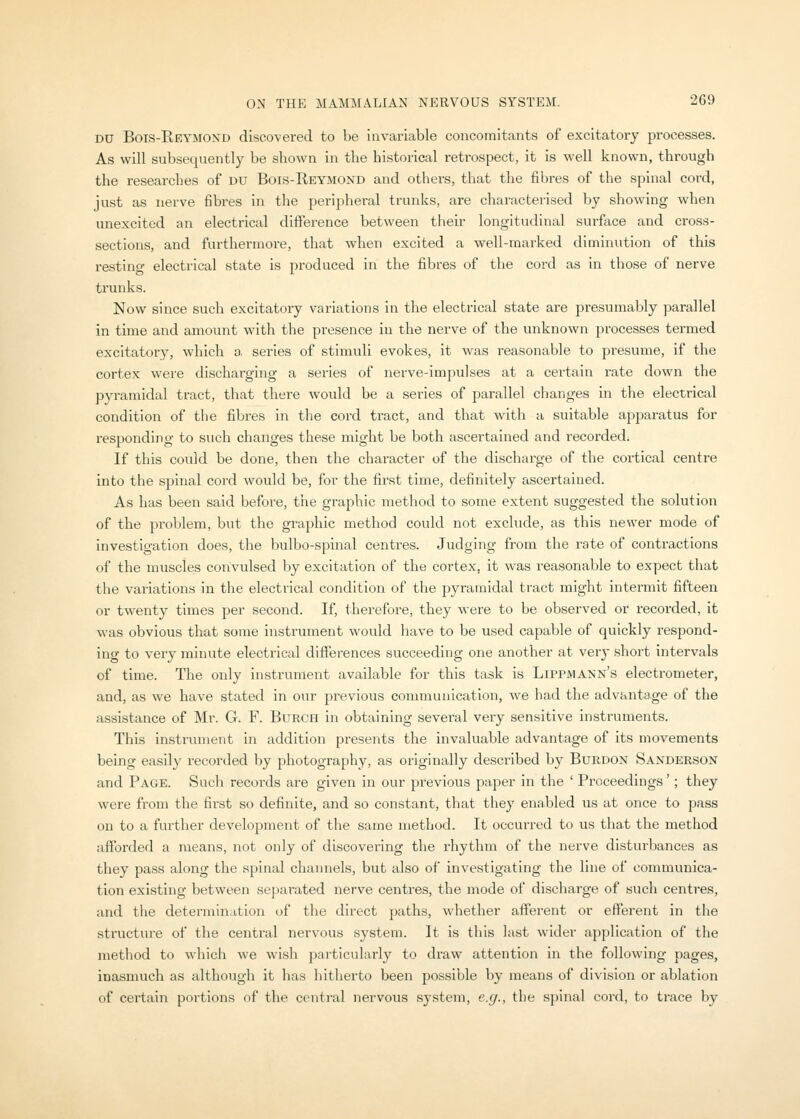 DU Bois-Rf-ymond discovered to be invariable concomitants of excitatory processes. As will subsequently be shown in the historical retrospect, it is well known, through the researches of du Bois-Reymond and others, that the fibres of the spinal cord, just as nerve fibres in the peripheral trunks, are characterised by show^ing when unexcited an electrical difference between their longitudinal surface and cross- sections, and furthermore, that when excited a well-marked diminution of this restinsr electi-ical state is produced in the fibres of the cord as in those of nerve trunks. Now since such excitatory variations in the electrical state are presumably parallel in time and amount with the presence in the nerve of the unknown processes termed excitatory, which a, series of stimuli evokes, it Avas reasonable to presume, if the cortex were discharging a series of nerve-impulses at a certain rate down the pyramidal tract, that there would be a series of parallel changes in the electrical condition of the fibres in the cord tract, and that with a suitable apparatus for responding to such changes these might be both ascertained and recorded. If this could be done, then the character of the discharge of the cortical centre into the spinal cord would be, for the first time, definitely ascertained. As has been said before, the graphic method to some extent suggested the solution of the problem, but the graphic method could not exclude, as this newer mode of investigation does, the bulbo-spinal centres. Judging from the rate of contractions of the muscles convulsed by excitation of the cortex, it was reasonable to expect that the variations in the electrical condition of the pyramidal tract might intermit fifteen or twenty times per second. If, therefore, they were to be observed or recorded, it was obvious that some instrument would have to be used capable of quickly respond- ing to very minute electrical differences succeeding one another at very short intervals of time. The only instrument available for this task is Lippmann's electrometer, and, as we have stated in our previous communication, we had the advantage of the assistance of Mr. G. F. Burch in obtaining several very sensitive instruments. This instrument in addition presents the invaluable advantage of its movements being easily recorded by photography, as originally described by BuRDON Sanderson and Page. Such records are given in our previous paper in the ' Proceedings'; they were from the first so definite, and so constant, that they enabled iis at once to pass on to a further development of the same method. It occurred to us that the method aftbrded a means, not only of discovering the rhythm of the nerve disturbances as they pass along the spinal channels, but also of investigating the line of communica- tion existing between separated nerve centres, the mode of discharge of such centres, and the determination of the direct paths, whether afferent or efferent in the structure of the central nervous system. It is this last wider application of the method to which we wish particularly to draw attention in the following pages, inasmuch as although it has hitherto been possible by means of division or ablation of certain portions of the central nervous system, e.g., the spinal cord, to trace by