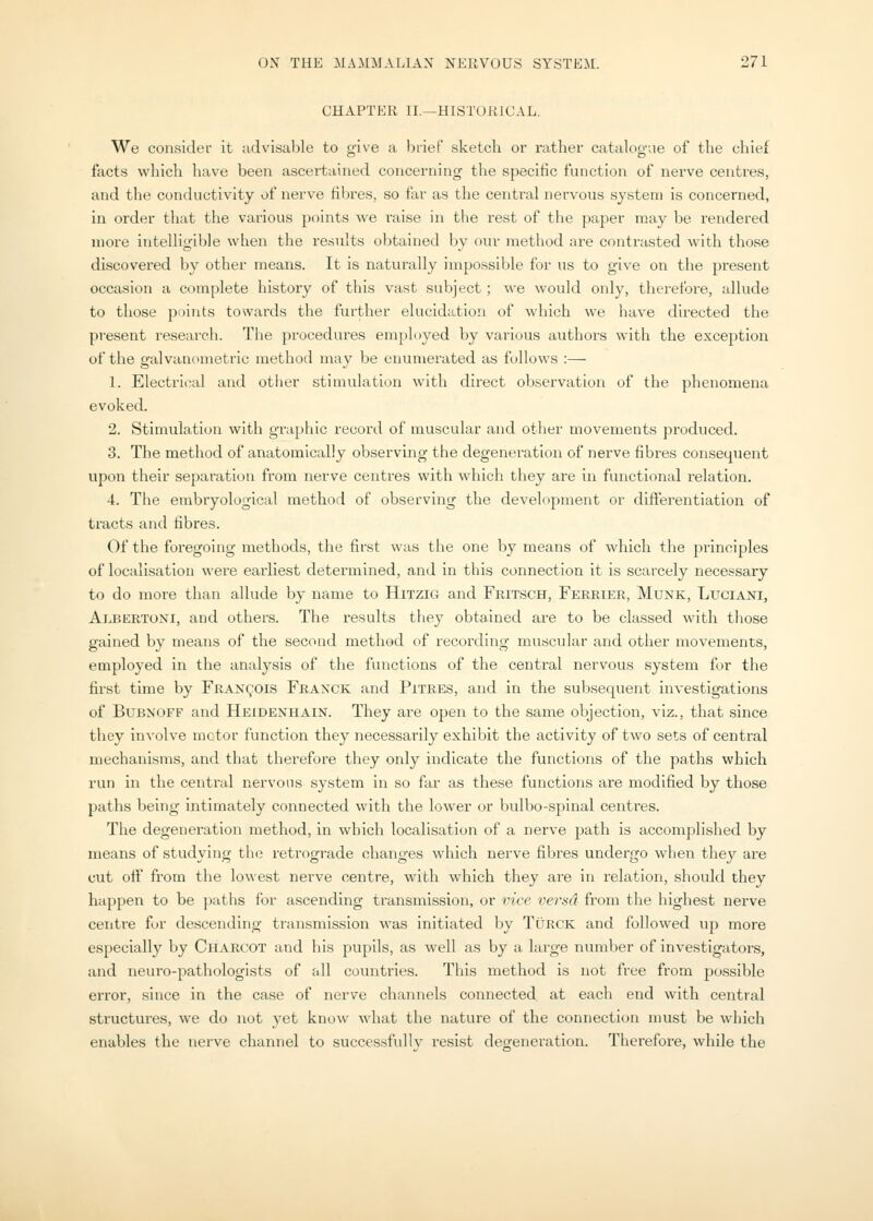 CHAPTER II.—HISTORICAL. We consider it advisable to give a brief sketch or rather catalogue of the chief facts which have been ascertained concerning the specific function of nerve centres, and the conductivity of nerve fibres, so far as the central nervous system is concerned, in order that the various points we raise in the rest of the paper may be rendered more intelligible when the results obtained by our method are contrasted with those discovered by other means. It is naturally impossible for us to give on the present occasion a complete history of this vast subject; we would only, therefore, allude to those points towards the further elucidation of which we have directed the present research. The procedures employed by various authors with the exception of the galvanometric method may be enumerated as follows :— 1. Electrical and otlier stimulation with direct observation of the phenomena evoked. 2. Stimulation with graphic record of muscular and other movements produced. 3. The method of anatomically observing the degeneration of nerve fibres consequent upon their separation from nerve centres with which they are in functional relation. 4. The erabryological method of observing the development or differentiation of tracts and fibres. Of the foregoing methods, the first was the one by means of whicli the principles of localisation were earliest determined, and in this connection it is scarcely necessary to do more than allude by name to Hitzig and Fritsch, Fereier, Munk, Luciani, Albertoni, and others. The results tliey obtained are to be classed with those gained by means of the second method of recording muscular and other movements, employed in the analysis of the functions of the central nervous system for the first time by Francois Franck and Pitres, and in the subsequent investigations of BuBNOFF and Heidenhain. They are open to the same objection, viz., that since they involve motor function they necessarily exhibit the activity of two sets of central mechanisms, and that therefore they only indicate the functions of the paths which run in the central nervous system in so far as these functions are modified by those paths being intimately connected with the lower or bulbo-spinal centres. The degeneration method, in which localisation of a nerve jjath is accomplished by means of studying th(j retrograde changes which nerve fibres undergo when they are cut off from the lowest nerve centre, with which they are in relation, should they happen to be paths for ascending transmission, or vice versd from the highest nerve centre fur descending transmission was initiated by TiiRCK and followed up more especially by Charcot and his pupils, as well as by a large number of investigators, and neuro-pathologists of fill countries. This method is not free from possible error, since in the case of nerve channels connected at eacli end with central structures, we do not yet know what the nature of the connection must be wliich enables the nerve channel to successfullv resist degeneration. Therefore, while the