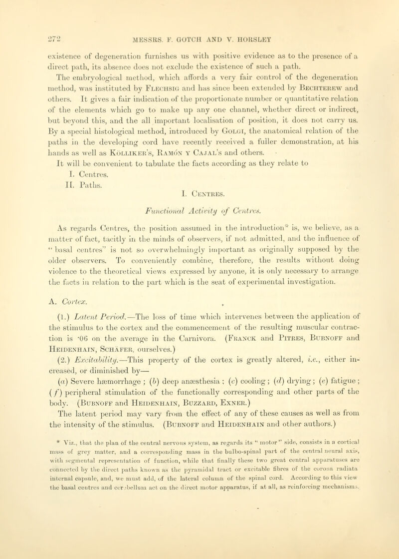 existence of degeneration furnishes us with positive evidence as to the presence of a direct path, its absence does not exclude the existence of such a path. The embryological method, which afibrds a very fair control of the degeneration method, was instituted by Fle(.'US1G and has since been extended by Bechterew and others. It gives a fair indication of the proportionate number or quantitative relation of the elements which go to make up any one channel, whether direct or indirect, but beyond this, and the all important localisation of position, it does not carry us. By a special histological method, introduced by Golgi, the anatomical relation of the paths ill the developing cord have recently received a fuller demonstration, at his hands as well as Kolliker's, Ramon y Cajal's and others. It will be convenient to tabulate the facts according as they relate to I. Centres. II. Paths. I. Centres. Functional Activity of Centres. As regards Centres, tlie position assumed in the introduction is, we believe, as a matter of fact, tacitly in the minds of observers, if not admitted, and the influence of  basal centres is not so overwhelmingly important as originally supposed by the older observers. To conveniently combine, therefore, the results without doing violence to the theoretical views expressed by anyone, it is only necessary to arrange the facts in relation to the part wdiich is the seat of experimental investigation. A. Cortex. , (1.) Latent Period.—The loss of time which intervenes between the application of the stimulus to the cortex and the commencement of the resulting muscular contrac- tion is -OG on the average in the Carnivora. (Fhanck and Pitres, Bubnoff and Heidexhain, Schafer, ourselves.) (2.) ExcitahiUti/.—This property of the cortex is greatly altered, i.e., either in- creased, or diminished by— (a) Severe haemorrhage ; (h) deep anaesthesia ; (c) cooling ; (d) drying; (e) fatigue ; (/) peripheral stimulation of the functionally corresponding and other parts of the body. (Bubnoff and Heidenhain, Bozzard, Exner.) The latent period may vary from the effect of any of these causes as well as from the intensity of the stimulus. (Bubnoff and Heidenhain and other authors.) * Viz., that the plan of the central nervous system, as regards its  motor side, consists in a cortical mass of grey matter, and a corresponding mass in the bulbo-spinal part of the central neural axi.«, with segmental representation of function, while that finally the.se two great central apparatuses are connected by the direct paths known as the pyramidal tract or excitable fibres of the corona radiata internal capsule, and, we must add, of the lateral column of the spinal cord. According to this view the basal centres and cerebellum act on the direct motor apparatus, if at all, as reinforcing mechanism.s.