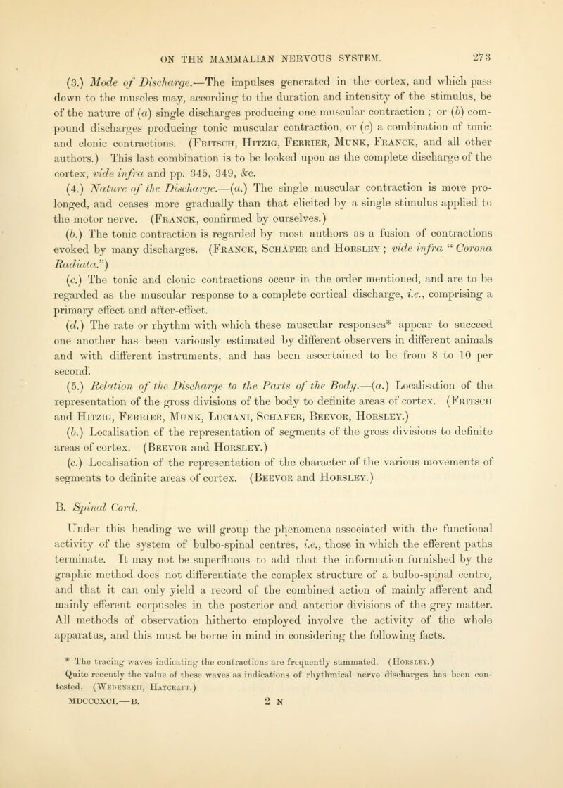 (3.) Mode of Discharge.—The impulses generated in the cortex, and which pass down to the muscles may, according to the duration and intensity of the stimulus, be of the nature of {a) single discharges producing one muscular contraction ; or {h) com- pound discharges producing tonic muscular contraction, or (c) a combination of tonic and clonic contractions. (Fritsch, Hitzig, Ferrier, Munk, Franck, and all other authors.) This last combination is to be looked upon as the complete discharge of the cortex, vide infra and pp. 345, 349, &c. (4.) Nature of the Discharge.—(a.) The single muscular contraction is more pro- longed, and ceases more gradually than that ehcited by a single stimulus applied to the motor nerve. (Franck, confirmed by ourselves.) (6.) The tonic contraction is regarded by most authors ns a fusion of contractions evoked by many discharges. (Franck, Schafer and Horsley ; vide infra.  Corona Radiata) (c.) The tonic and clonic contractions occur in the order mentioned, and are to be regarded as tlie muscular response to a complete coi'tical discharge, i.e., comprising a primaiy effect and after-effect. {d.) The rate or rhythm with which these muscular responses* appear to succeed one another has been variously estimated by different observers in different animals and with different instruments, and has been ascertained to be from 8 to 10 per second. (5.) Relation of the Discharge to the Parts of the Body.—{a.) Localisation of the representation of the gross divisions of the body to definite areas of cortex. (Fritsch and Hitzig, Ferrier, Munk, Luciani, Schafer, Beevor, Horsley.) (6.) Localisation of the representation of segments of the gross divisions to definite areas of cortex. (Beevor and Horsley.) (c.) Localisation of the representation of the character of the various movements of segments to definite areas of cortex. (Beevor and Horsley.) B. Spinal Co)'d. Under this heading we will group the jihenomena associated with the functional activity of the system of bulbo-spinal centres, i.e., those in which the effei-ent paths terminate. It may not be superfluous to add that the information furnished by the graphic method does not differentiate the complex structure of a bulbo-spinal centre, and that it can only yield a record of the combined action of mainly afferent and mainly efferent corpuscles in the posterior and anterior divisions of the grey matter. All methods of observation hitherto employed involve the activity of the whole apparatus, and this must be borne in mind in considering the following facts. * The tracing waves indicating the contractions are frequently summated. (Hoesley.) Quite recently the value of these waves as indications of rhythmical nerve discharges has been con- tested. (Wedenskii, Haycrait.) MDCCCXCI.—B. 2 N