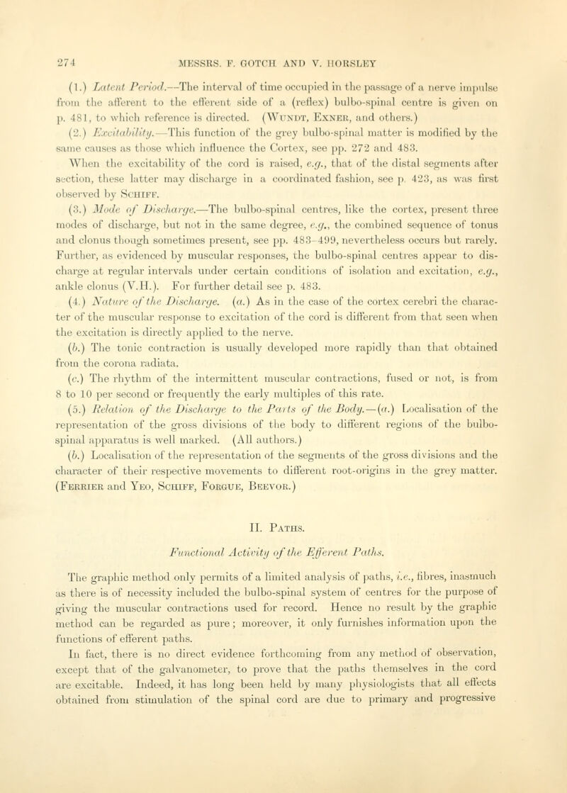 (1.) Latent Period.—The interval of time occupied in the passage of a nerve iiii])ulse from the afferent to the efferent side of a (reflex) bulbo-spinal centre is given on p. 481, to whicli reference is directed. (Wunut, Exner, and others.) (2.) Excitability.—This function of the grey bulbo-spinal matter is modified by the same causes as those which influence the Cortex, see pp. 272 and 483. When the excitability of the cord is raised, e.g., that of the distal segments after section, these latter may discharge in a coordinated fashion, see p. 423, as was first observed by Schiff. (3.) Mode of Discharge.—The bulbo-spinal centres, like tlie cortex, present three modes of discharge, but not in the same degree, e.g., the combined sequence of tonus and clonus though sometimes present, see j^p. 483-499, nevertheless occurs but rarely. Further, as evidenced by muscular responses, the bulbo-spinal centres appear to dis- charge at regular intervals under certain conditions of isolation and excitation, e.g., ankle clonus (V.H.). For further detail see p. 483. (4.) Nature of the Discharge, (a.) As in the case of the cortex cerebri tlie charac- ter of the muscular response to excitation of the cord is different from that seen when the excitation is directly applied to the nerve. (h.) The tonic contraction is usually developed more rapidly than that obtained from the corona radiata. (f.) The rhythm of the intermittent muscular contractions, fused or not, is ft'om 8 to 10 per second or frequently the early multiples of this rate. (5.) Relation of the Discharge to the Parts of the Body. — (a.) Localisation of the representation of the gross divisions of the body to difierent regions of the bulbo- spinal appai'atus is well marked. (All authors.) if.) Localisation of the representation of the segments of the gross divisions and tlie character of their respective movements to different root-origins in the grey matter. (Fereiee and Yeo, Schiff, Forgue, Beevor.) IL Paths. Functional Activity of the Efferent Paths. The graphic method only permits of a limited analysis of paths, i.e., fibres, inasmuch as there is of necessity included the bulbo-spinal system of centres for the purpose of giving the muscuhir contractions used for record. Hence no result bj the graphic method can be regarded as pure; moreover, it only furnishes information upon the functions of efferent paths. In fact, there is no direct evidence forthcoming from any method of observation, except that of the galvanometer, to prove that the paths themselves in the cord are excitable. Indeed, it has long been held by many physiologists that all eti'ects obtained from stimulation of the spinal cord are due to primary and progressive