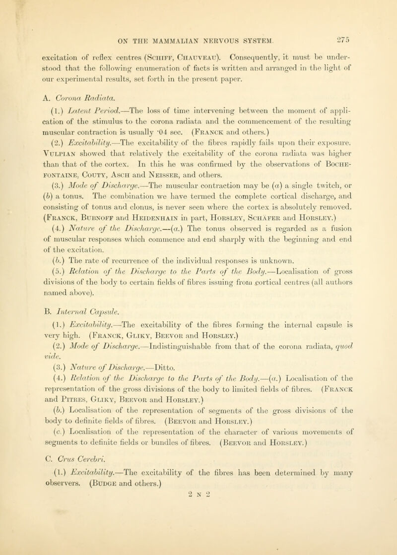 excitation of reflex centres (Schiff, Chauveau). Consequently, it must be under- stood that the following enumeration of facts is written and arranged in the light of our experimental results, set forth in the present paper. A. Corona Radiata. (1.) Latent Period.—The loss of time intervening between the moment of appli- cation of the stimulus to the corona radiata and the commencement of the resulting muscular contraction is usually 04 sec. (Franck and others.) (2.) Excitahility.—-The excitability of the fibres rapidly fails upon their exposure. VuLPlAN showed that relatively the excitability of the corona radiata was higher than that of the cortex. In this he was confirmed by the observations of Boche- FONTAINE, CouTY, AscH and Neisser, and others. (3.) Mode of Discharge.—The muscular contraction may be (a) a single twitch, or {h) a tonus. The combination we have termed the complete cortical discharge, and consisting of tonus and clonus, is never seen where the cortex is absolutely removed. (Franck, Bubnoff and Heidenhain in part, Horsley, Schafer and Horsley.) (4.) Nature of the Discharge.—(a.) The tonus observed is regarded as a fusion of muscular responses which commence and end sharply with the beginning and end of the excitation. (h.) The rate of recurrence of the individual responses is unknown. (5.) Relation of the Discharge to the Parts of the Body.—Localisation of gross divisions of the body to certain fields of fibres issuing from cortical centres (all authors named above). B. Internal Capsule. (1.) Excitcdnlity.—The excitability of the fibres forming the internal capsule is very high. (Franck, Gliky, Beevor and Horsley.) (2.) Mode of Discharge.—Indistinguishable from that of the corona radiata, quod vide. (3.) Nature of Discharge.—Ditto. (4.) Relation of the Discharge to the Parts of the Body.—{a.) Localisation of the representation of the gross divisions of the body to limited fields of fibres. (Franck and PiTRES, Gliky, Beevor and Horsley.) (6.) Localisation of the representation of segments of the gross divisions of the body to definite fields of fibres. (Beevor and Horsley.) (c.) Localisation of the representation of the character of various movements of segments to definite fields or bundles of fibres. (Beevor and Horsley.) C. Cms Cerebri. (l.) Excitahility.—The excitability of the fibres has been determined by many observers. (Budge and others.) 2 N 2