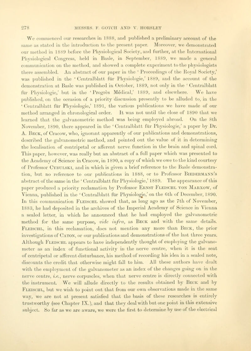 We cdinnienccd our reseai'ches in 1888, and ])ublished a preliminary account of the same as stated in the introduction to the present paper. Moreover, we demonstrated our method in 1889 before the Physiological Society, and further, at the Tnternational Physiological Congress, held in Basle, in September, 1889, we made a general communication on the method, and showed a complete experiment to tlie physiologists there assembled. An abstract of our paper in the ' Proceedings of the Royal Society,' was published in the ' Centralblatt flir Physiologic,' 1889, and the account of the demonstration at Basle was published in October, 1889, not only in the ' Centralblatt fur Physiologic,' but in tlie ' Progres Medical,' 1889, and elsewhere. We have published, on the occasion of a priority discussion presently to be alluded to, in the ' Centralblatt fiir Physiologic,' 1891, the various publications we have made of our method a,rranged in chronological order. It was not until the close of 1890 that we learned that the galvanometric method was being employed abroad. On the 8th November, 1890, there appeared in the 'Centralblatt fiir Physiologic,' a paper by Dr. A. Beck, of Cracow, who, ignorai;it apparently of our ])ublications and demonstrations, described the galvanometric method, and pointed out the value of it in determining the localisation of centripetal or afferent nerve function in the brain and spinal cord. This paper, however, was really but an abstract of a full paper which was presented to the Academy of Science in Cracow, in 1890, a copy of which we owe to tlie kind courtesy of Professor Cybulski, and in which is given a brief reference to the Basle demonstra- tion, but no reference to our publications in 1888, or to Professor Biedermann's abstract of the same in the ' Centralblatt flir Physiologic,' 1889. The appearance of this paper produced a priority reclamation by Professor Ernst Fleischl von Marxow, of Vienna, pubhshed in the 'Centralblatt fiir Physiologic,'on the 6th of December, 1890. In this communication Fleischl showed that, as long ago as the 7th of November, 1883, he had deposited in the archives of the Imperial Academy of Science in Vienna a sealed letter, in wliich he announced that he had employed the galvanometric method for the same purpose, vide infra, as Beck and with the same details. Fleischl, in this reclamation, does not mention any more than Beck, the prior investigations of Caton, or our publications and demonstrations of the last three years. Although Fleischl appears to have independently thought of employing the galvano- meter as an index of functional activity in the nerve centre, when it is the seat of centripetal or afferent disturbance, his method of recording his idea in a sealed note, discounts the credit that otherwise might fall to him. All these authors have dealt with the employment of the galvanometer as an index of the changes going on in the nerve centre, i.e., nerve corpuscles, when that nerve centre is directly connected with the instrument. We will allude directly to the results obtained by Beck and by Fleischl, but we wish to point out that from our own observations made in the same way, we are not at present satisfied that the basis of these researches is entirely trustworthy (see Chapter IX.), and that they deal with but one point in this extensive subject. So far as we are aware, we were the first to determine by use of the electrical