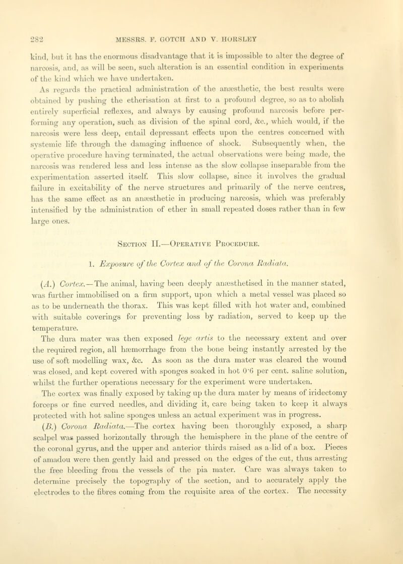 kind, liiit it has the enormous disailvuntage that it is impossible to iiltcr tlu; degree of narcosis, and, as will be seen, such alteration is an essential condition iu experimcntH of the kind which we have undertaken. As regards the practical aduiinistration of the anaesthetic, the best results were obtained by pushing the etherisation at first to a profound degree, so as to abolish entirely superficial reflexes, and always by causing profound narcosis before per- forming any operation, such as division of the spinal cord, &c., which would, if the narcosis were less deep, entail depressant effects upon the centres concerned with systemic life through the damaging influence of shock. Subsequently when, the operative procedure having terminated, the actual observations were being made, the narcosis was rendered less and less intense as the slow collapse inseparable from the experimentation asserted itsoll'. This slow collapse, since it involves the gradual failure in excitability of the nerve structures and primarily of the nerve centres, has the same effect as an anaesthetic in producing narcosis, which was preferably intensified by the administration of ether in small repeated doses rather than in few larffe ones. o Section II.—Operative Procedure. 1. Exposure of the Cortex and of the Corona Radiata. {A.) Cortex. —The animal, having been deeply anaesthetised in the manner stated, was further immobilised on a firm support, upon which a metal vessel was placed so as to be underneath the thorax. This was kept filled with hot water and, combined with suitable coverings for preventing loss by radiation, served to keep up the temperature. The dura mater was then exposed lege artis to the necessary extent and over the required region, all haemorrhage from the bone being instantly arrested by the use of soft modelling wax, &c. As soon as the dura mater was cleared the wound was closed, and kept covered with sponges soaked in hot O'G per cent, saline solution, whilst the further operations necessary for the experiment were undertaken. The cortex was finally exposed by taking up the dura mater by means of iridectomy forceps or fine curved needles, and dividing it, care being taken to keep it always protected with hot saline sponges unless an actual experiment was in progress. {B.) Corona Radiata.—The cortex having been thoroughly exposed, a sharp scalpel was passed horizontally through the hemisphere in the plane of the centre of the coronal gyrus, and the upper and anterior thirds raised as a lid of a box. Pieces of amadou were then gently laid and pressed on the edges of the cut, thus arresting the free bleeding from the vessels of the pia mater. Care was always taken to determine precisely the topography of the section, and to accurately apply the electrodes to the fibres coming from the requisite area of the cortex. The necessity