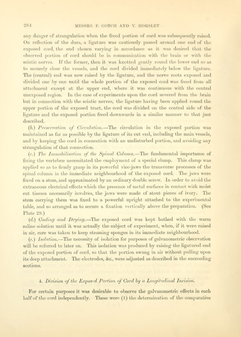 any danger of strangulation wlion the freed i)ortion of cord was subsequently raised. On reflection of the dura, a ligature was cautiously passed around mm end of the exposed cord, the end chosen varying in accordance as it was desired that the observed portion of cord should be in conununication with the bi-aiu or with the sciatic nerves. If the former, then it was knotted gently round the lower end so as to securely close the vessels, and the cord divided immediately below the ligature. The (central) end was now raised by the ligature, and the nerve roots exposed and divided one by one imtil the whole portion of the exposed cord was freed from all attachment except at the upper end, where it was continuous with the central unexposed region. In the case of experiments upon the cord severed from the brain but in connection with the sciatic nerves, the ligature having been applied round the upper portion of the exposed tract, the cord was divided on the central side of the ligature and the exposed portion freed downwards in a similar manner to that just described. (b.) Preservation of Circulation.—The circulation in the exposed portion was maintained as far as possible by the ligature of its cut end, including the main vessels, and by keeping the cord in connection with an undisturbed portion, and avoiding any strangulation of that connection. (c.) The Immobilisation of the Spinal Column.—The fundamental importance of fixing the vertebrse necessitated the employment of a special clamp. This clamp was applied so as to firmly grasp in its powerful vice-jaws the transverse processes of the spinal column in the immediate neighbourhood of the exposed cord. The jaws were fixed on a stem, and approximated by an ordinary double screw. In order to avoid the extraneous electrical efiects which the presence of metal surfaces in contact with moist cut tissues necessarily involves, the jaws were made of stout pieces of ivory. The stem carrying them was fixed to a powerful upright attached to the experimental table, and so arranged as to secure a fixation vertically above the preparation. (See Plate 29.) ((7.) Cooling and Drying.—The exposed cord was kept bathed with the warm saline solution until it was actually the subject of experiment, when, if it were raised in air, care was taken to keep steaming sponges in its immediate neighbourhood. (e.) Isolation.—The necessity of isolation for purposes of galvanometric observation will be referred to later on. This Isolation was produced by raising the ligatured end of the exposed portion of cord, so that the portion swung in air without pulling upon its deep attachment. The electrodes, &c., were adjusted as described in the succeeding sections. 4. Division of the Exposed Portion of Cord by a Longitudinal Incision. For certain purposes it was desirable to observe the galvanometric effects in each half of the cord independently. These were (1) the determination of the comparative