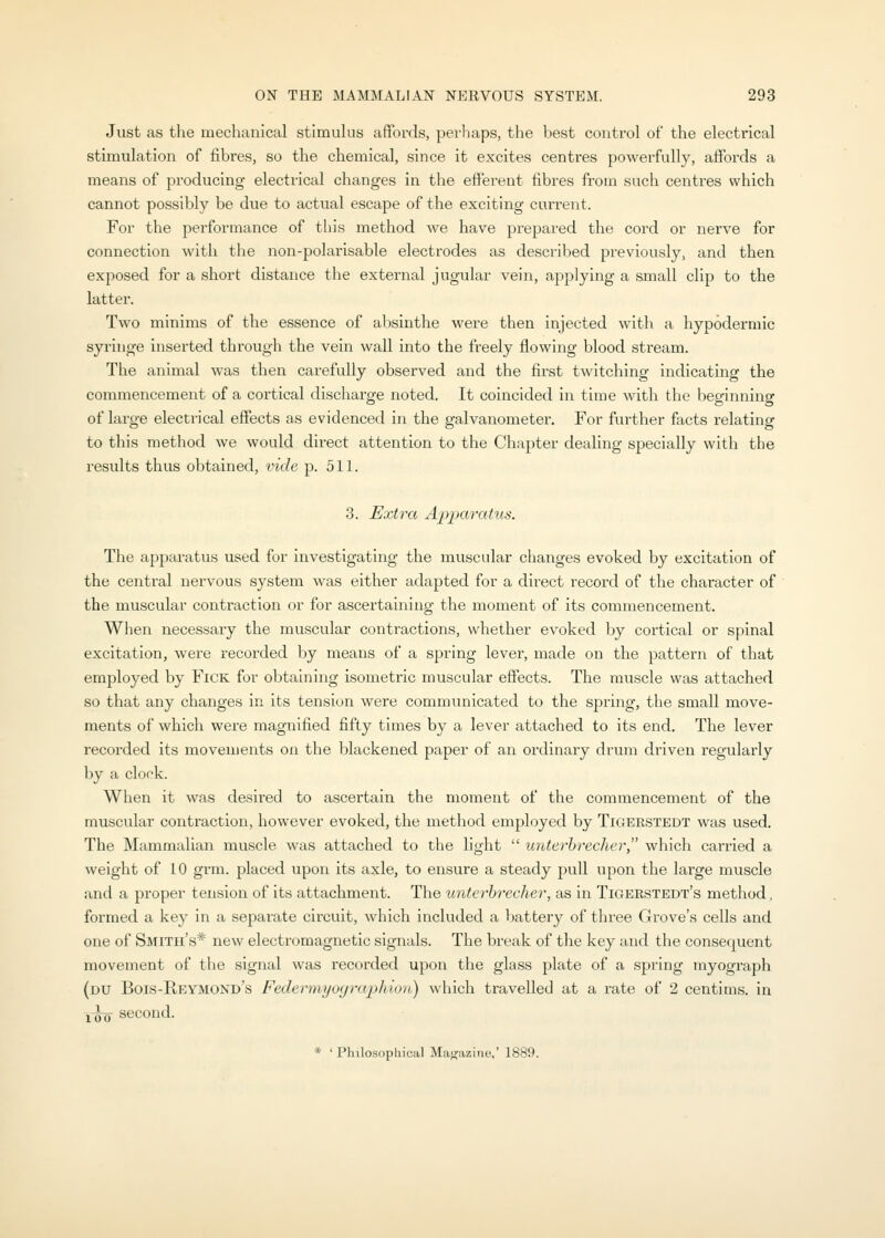 Just as the mechanical stimulus affords, perhaps, the l^est control of the electrical stimulation of fibres, so the chemical, since it excites centres powerfully, affords a means of producing electrical changes in the efferent fibres from such centres which cannot possibly be due to actual escape of the exciting current. For the performance of this method we have prepared the cord or nerve for connection with the non-polarisable electrodes as described previously, and then exposed for a short distance the external jugular vein, applying a small clip to the latter. Two minims of the essence of absinthe were then injected with a hypodermic syringe inserted through the vein wall into the freely flowing blood stream. The animal was then carefully observed and the first twitching indicating the commencement of a cortical discharge noted. It coincided in time with the beginning of large electrical effects as evidenced in the galvanometer. For further facts relating to this method we would direct attention to the Chapter dealing specially with the I'esults thus obtained, vide p. 511. 3. Extra Apparatus. The appai'atus used for investigating the muscular changes evoked by excitation of the central nervous system was either adapted for a direct record of the character of the muscular contraction or for ascertaining the moment of its commencement. When necessaiy the muscular contractions, whether evoked by coi'tical or spinal excitation, were recorded by means of a spring lever, made on the pattern of that employed by FiCK for obtaining isometric muscular effects. The muscle was attached so that any changes in its tension were communicated to the spring, the small move- ments of which were magnified fifty times by a lever attached to its end. The lever recorded its movements on the blackened paper of an ordinary drum driven regularly by a clock. When it was desired to ascertain the moment of the commencement of the muscular contraction, however evoked, the method employed by Tigerstedt was used. The Mammalian muscle was attached to the light  unterhrecher which carried a weight of 10 grm. placed upon its axle, to ensure a steady pull upon the large muscle and a proper tension of its attachment. The unterhrecher, as in Tigerstedt's method, formed a key in a separate circuit, which included a battery of three Grove's cells and one of Smith's* new electromagnetic signals. The break of the key and the consequent movement of the signal was recorded upon the glass jjlate of a spring myograph (du Bois-Reymond's Federmyoyraphion) which travelled at a rate of 2 centims. in i~oo second. * 'Philosophical Majjazine,' 1889.