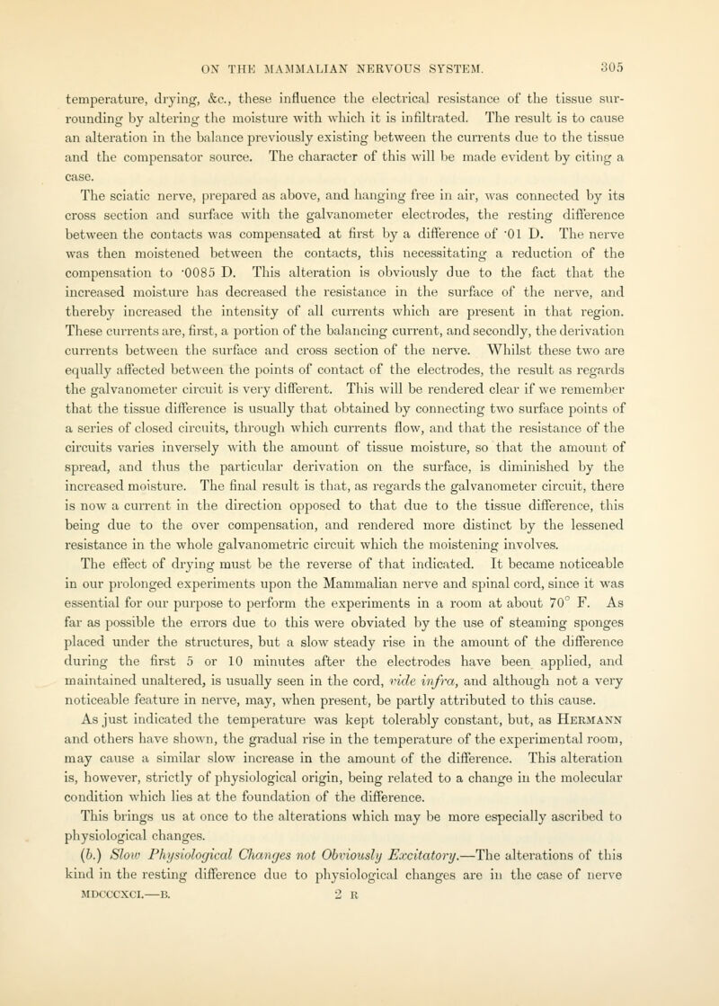 temperature, drying, &c., these influence the electrical resistance of the tissue siir- rounding by altering the moisture with which it is infiltrated. The result is to cause an alteration in the balance j^reviously existing between the currents due to the tissue and the compensator source. The character of this will l)e made evident by citing a case. The sciatic nerve, prepared as above, and hanging free in air, was connected by its cross section and surface with the galvanometer electrodes, the resting difference between the contacts was compensated at first by a difference of 01 D. The nerve was then moistened between the contacts, this necessitating a reduction of the compensation to 0085 D. This alteration is obviously due to the fact that the increased moisture has decreased the resistance in the surface of the nerve, and thereby increased the intensity of all currents which are present in that region. These ciuTents are, first, a portion of the balancing current, and secondly, the derivation currents between the surface and cross section of the nerve. Whilst these two are equally affected between the points of contact of the electrodes, the result as regards the galvanometer circuit is very different. This will be rendered clear if we remember that the tissue difference is usually that obtained by connecting two surface points of a series of closed circuits, through which currents flow, and that the resistance of the circuits varies inversely with the amount of tissue moisture, so that the amount of spread, and thus the particular derivation on the surface, is diminished by the increased moisture. The final result is that, as regards the galvanometer circuit, there is now a current in the direction opposed to that due to the tissue difference, this being due to the over compensation, and rendered more distinct by the lessened resistance in the whole galvanometric circuit which the moistening involves. The effect of drying must be the reverse of that indicated. It became noticeable in our prolonged experiments upon the Mammalian nerve and spinal cord, since it was essential for our purpose to perform the experiments in a room at about 70° F. As far as possible the errors due to this were obviated by the use of steaming sponges placed under the structures, but a slow steady rise in the amount of the difference during the first 5 or 10 minutes after the electrodes have been applied, and maintained unaltered, is usually seen in the cord, vide infra, and although not a very noticeable feature in nerve, may, when present, be partly attributed to this cause. As just indicated the temperature was kept tolerably constant, but, as Hermann and others have shown, the gradual rise in the temperatui'e of the experimental room, may cause a similar slow increase in the amount of the difference. This alteration is, however, strictly of physiological origin, being related to a change in the molecular condition which lies at the foundation of the difference. This brings us at once to the alterations which may be more especially ascribed to physiological changes. (b.) Slow Physiological Changes not Obviously Excitatory.—The alterations of this kind in the resting difference due to physiological changes are in the case of nerve MDCCCXCI.—B. 2 R