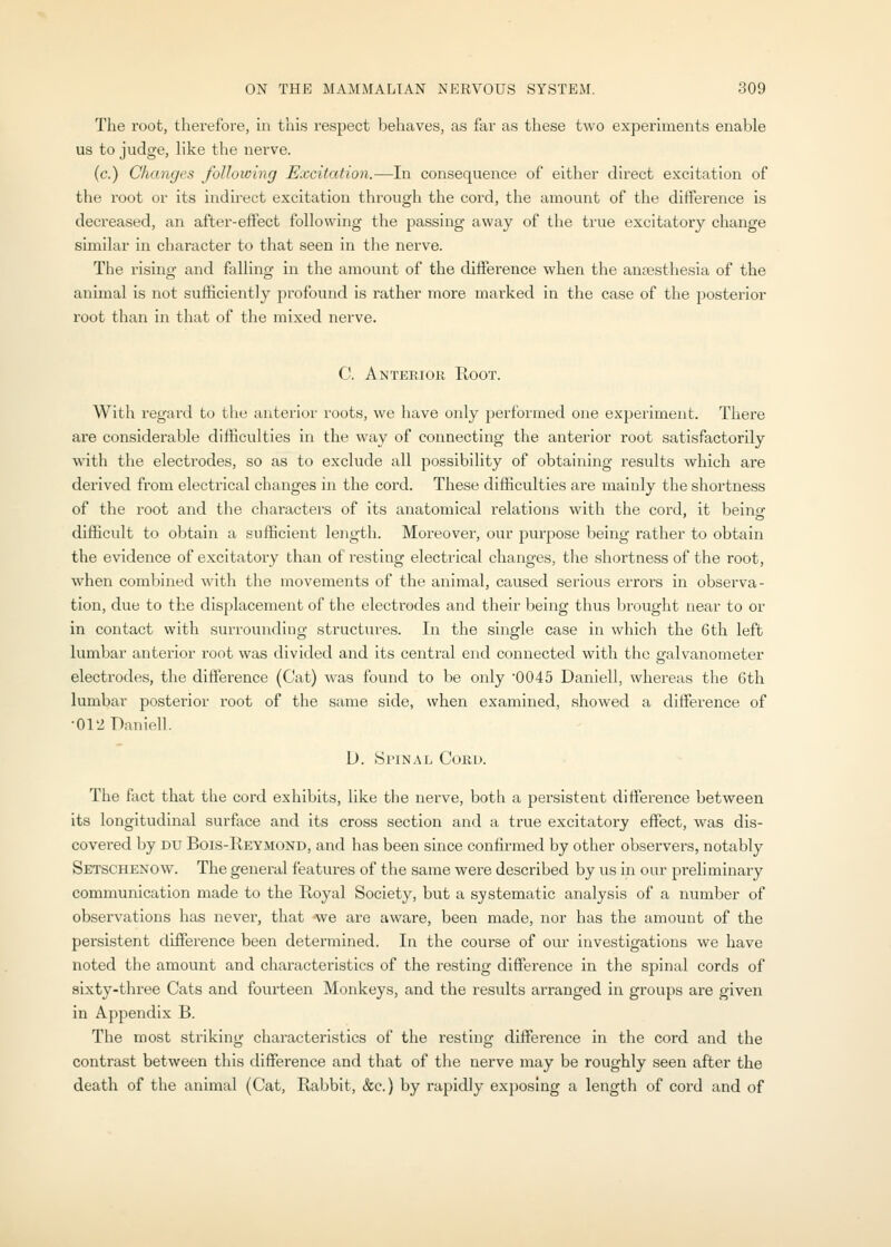 The root, therefore, in this respect behaves, as far as these two experiments enable us to judge, like the nerve. (c.) Changes following Excitation.—In consequence of either direct excitation of the root or its indh-ect excitation through the cord, the amount of the ditlerence is decreased, an after-effect following the passing away of the true excitatory change similar in character to that seen in the nerve. The rising and falling in the amount of the difference when the anaesthesia of the animal is not sufficiently jirofound is rather more marked in the case of the posterior root than in that of the mixed nerve. C. Anteeiok Root. With regard to the anterior roots, we have only performed one experiment. There are considerable difficulties in the way of connecting the anterior root satisfactorily with the electrodes, so as to exclude all possibility of obtaining results which are derived from electrical changes in the cord. These difficulties are mainly the shortness of the root and the characters of its anatomical relations with the cord, it being difficult to obtain a sufficient length. Moreover, our purpose being rather to obtain the evidence of excitatory than of resting electrical changes, the shortness of the root, when combined with the movements of the animal, caused serious errors in observa- tion, due to the displacement of the electrodes and their being thus brought near to or in contact with surrounding structures. In the single case in which the 6th left lumbar anterior root was divided and its central end connected with the gfalvanometer electrodes, the difference (Cat) was found to be only 0045 Daniell, whereas the 6th lumbar posterior root of the same side, when examined, showed a difference of •012 Daniell. D. SriNAL Cord. The fact that the cord exhibits, like the nerve, both a persistent difference between its longitudinal surface and its cross section and a true excitatory effect, was dis- covered by DU Bois-Reymond, and has been since confirmed by other observers, notably Setschenow. The general features of the same were described by us in our preliminary communication made to the Royal Society, but a systematic analysis of a number of observations has never, that we are aware, been made, nor has the amount of the persistent difference been determined. In the course of our investigations we have noted the amount and characteristics of the resting difference in the spinal cords of sixty-three Cats and fov;rteen Monkeys, and the results arranged in groups are given in Appendix B. The most striking characteristics of the resting difference in the cord and the contrast between this difference and that of the nerve may be roughly seen after the death of the animal (Cat, Rabbit, &c.) by rapidly ex])osing a length of cord and of