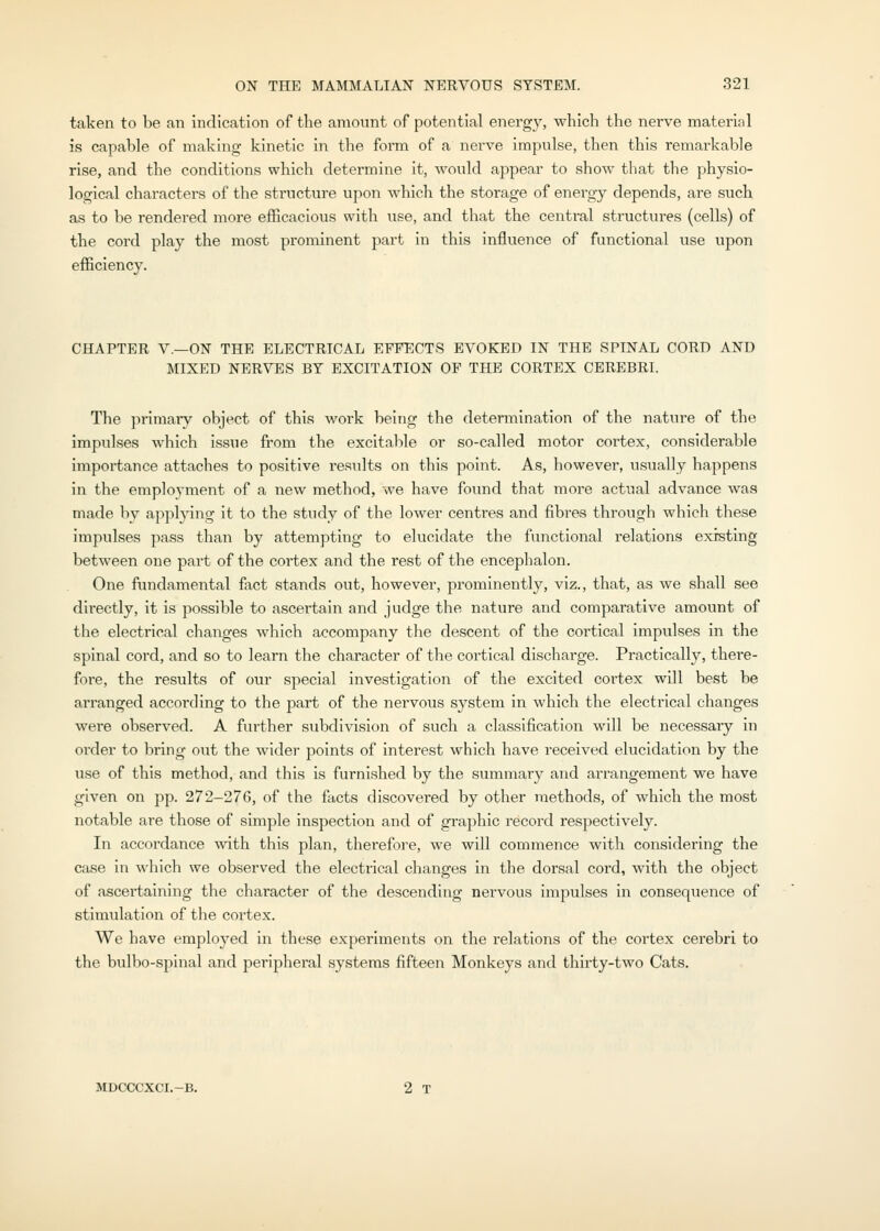 taken to be an indication of the amount of potential energy, which the nerve material is capable of makhig kinetic in the form of a nerve impulse, then this remarkable rise, and the conditions which determine it, would appear to show that the physio- logical characters of the structure upon which the storage of energy depends, are such as to be rendered more efficacious with use, and that the central structures (cells) of the cord play the most prominent part in this influence of functional use upon efficiency. CHAPTER v.—ON THE ELECTRICAL EFFECTS EVOKED IN THE SPINAL CORD AND MIXED NERVES BY EXCITATION OF THE CORTEX CEREBRI. The primary object of this work being the determination of the nature of the impulses which issue from the excitable or so-called motor cortex, considerable importance attaches to positive results on this point. As, however, usually happens in the employment of a new method, we have found that more actual advance was made by applying it to the study of the lower centres and fibres through which these impulses pass than by attempting to elucidate the functional relations existing between one part of the cortex and the rest of the encephalon. One fundamental fact stands out, however, prominently, viz., that, as we shall see directly, it is possible to ascertain and judge the nature and comparative amount of the electrical changes which accompany the descent of the cortical impulses in the spinal cord, and so to learn the character of the cortical discharge. Practically, there- fore, the results of our special investigation of the excited cortex will best be arranged according to the part of the nervous system in which the electrical changes were observed. A further subdivision of such a classification will be necessary in order to bring out the wider points of interest which have received elucidation by the use of this method, and this is furnished by the summary and arrangement we have given on pp. 272-276, of the facts discovered by other methods, of which the most notable are those of simple inspection and of graphic record respectively. In accordance with this plan, therefore, we will commence with considering the case in wliich we observed the electrical changes in the dorsal cord, with the object of ascei'taining the character of the descending nervous iinpulses in consequence of stimulation of the cortex. We have employed in these experiments on the relations of the cortex cerebri to the bulbo-spinal and peripheral systems fifteen Monkeys and thirty-two Cats. MDCCCXCI.-B. 2 T