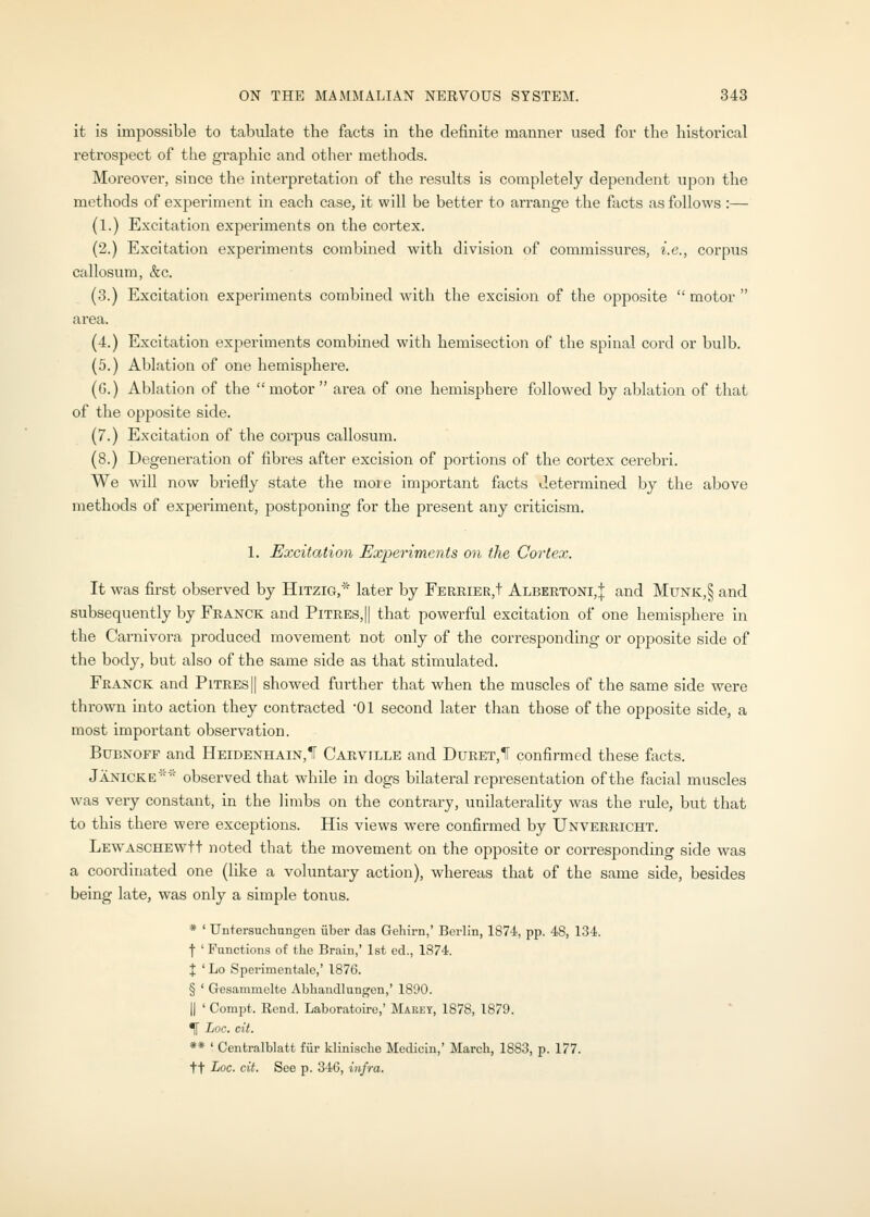 it is impossible to tabulate the facts in the definite manner used for the historical retrospect of the graphic and other methods. Moreover, since the interpretation of the results is completely dependent upon the methods of experiment in each case, it will be better to arrange the facts as follows :— (1.) Excitation experiments on the cortex. (2.) Excitation experiments combined with division of commissures, i.e., corpus callosum, &c. (3.) Excitation experiments combined with the excision of the opposite  motor  area. (4.) Excitation experiments combined with hemisection of the spinal cord or bulb. (5.) Ablation of one hemisphere. (G.) Ablation of the motor area of one hemisphere followed by ablation of that of the opposite side. (7.) Excitation of the corpus callosum. (8.) Degeneration of fibres after excision of jDortions of the cortex cerebri. We will now briefly state the more important facts determined by the above methods of experiment, postponing for the present any criticism. 1. Excitation Experiments on the Cortex. It was first observed by Hitzig,''''' later by FERRiER,t Albertoni,J and Munk,§ and subsequently by Franck and Pitres,|| that powerful excitation of one hemisphere in the Carnivora produced movement not only of the corresponding or o23posite side of the body, but also of the same side as that stimulated. Franck and Pitres|| showed fui-ther that when the muscles of the same side were thrown into action they contracted '01 second later than those of the opposite side, a most important observation. BuBXOFF and Heidenhain,!' Carville and DuRET,ir confirmed these facts. Janicke'- observed that while in dogs bilateral representation of the facial muscles was very constant, in the limbs on the contrary, unilaterality was the rule, but that to this there were exceptions. His views were confirmed by Unverricht. LEWASCHEwtt noted that the movement on the opposite or coi-responding side was a coordinated one (like a voluntary action), whereas that of the same side, besides being late, was only a simple tonus. * ' Untersuchungen iiber das Gehirn,' Berlin, 1874, pp. 48, 134. t ' Functions of the Brain,' 1st ed., 1374. X ' Lo Sperimentale,' 1876. § ' Gesammelte Abliandlungen,' 1890. II ' Compt. Rend. Laboratoiro,' Marey, 1878, 1879. ^ Loc. cit. ** ' Centralblatt fiir klinische Medicin,' March, 1883, p. 177. ft Loc. cit. See p. 346, infra.