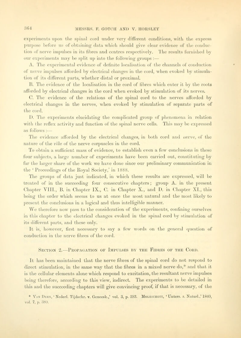 experiments upon the .spiunl curd under very different conditions, with the express ]iui-jiose lioforc n.s of ol)taining data wliich sliould give clear evidence of tlu! cnnduc- tiou (iriuM\-c ini|mlst\s in its fibres and centres respectively. 'J he results furni-shed by our ex})erinients may be spill up into the following groups :— A. The experimental evidence of definite localisation of the channels of conduction of nerve impulses afibrded ))y electrical changes in the cord, when evoked by stimula- tion of its different parts, whether distal or proximal. B. The evidence of the localisation in the cord of fibres which enter it by the roots afforded by electrical changes in the cord when evoked by stimulation of its nerves. C. The evidence of the relations of the spinal cord to the nerves afforded by electrical changes in the nerves, when evoked by stimulation of separate parts of the cord. D. The experiments elucidating the complicated group of phenomena in relation with the reflex activity and function of the spinal nerve cells. This may be expressed as follows :— The evidence afforded by the electrical changes, in both cord and nerve, of the nature of the role of the nerve corpuscles in the cord. To obtain a sufficient mass of evidence, to establish even a few conclusions in these four subjects, a large niunber of experiments have been carried out, constituting by far the larger share of the work we have done since our preliminary communication in the ' Proceedings of the Royal Society,' in 1888. The groups of data just indicated, in which these results are expressed, will be treated of in the succeeding four consecutive chapters; group A. in the present Chapter VIII., B. in Chapter IX., C. in Chapter X., and D. in Chapter XL, this being the order which seems to us at once the most natural and the most likely to present the conclusions in a logical and thus intelligible manner. We therefore now pass to the consideration of the experiments, confining ourselves in this chapter to the electrical changes evoked in the spinal cord by stimulation of its different po,rts, and these only. It is, however, first necessary to say a few words on the general question of conduction in the nerve fibres of the cord. Section 2.—Propagation of Impulses by the Fibres of the Cord. It has been maintained that the nerve fibres of the spinal cord do not respond to direct stimulation, in the same way that the fibres in a mixed nerve do,* and that it is the cellular elements alone which respond to excitation, the resultant nerve impulses being therefore, according to this view, indirect. The experiments to be detailed in this and the succeeding chapters will give convincing proof, if that is necessary, of the * Van Deen, ' Nederl. Tijdsclir. v. Geneesk.,' vol. 3, p. 393. Moleschott, ' Unters. z. Naturl./ 1860,