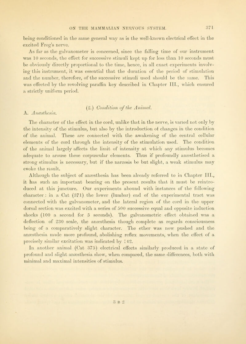 being conditioned in the same general way as is the well-known electrical effect in the excited Frog's nerve. As far as the galvanometer Is concerned, since the falling time of our instrument was 10 seconds, the effect for successive stimuli kept up for less than 10 seconds must be obviously directly proportional to the time, hence, in all exact experiments involv- ing this instrument, it was essential that the duration of the period of stimulation and the number, therefore, of the successive stimuli used should be the same. This was effected by the revolving paraffin key described in Chapter III., which ensured a strictly uniform period. (2.) Condition of the Animal. A. AncBsthesia. The character of the effect in the cord, unlike that in the nerve, is varied not only by the intensity of the stimulus, but also by the introduction of changes in the condition of the animal. These are connected with the awakening of the central cellular elements of the coi-d through the intensity of the stimulation used. The condition of the animal largely affects the limit of intensity at which any stimulus becomes adequate to arouse these corpuscular elements. Thus if profoundly aneesthetised a strong stimulus is necessary, but if the narcosis be but slight, a weak stimulus may evoke the result. Although the subject of anresthesia has been already referred to in Chapter III., it has such an important bearing on the present results that it must be reintro- duced at this juncture. Our experiments abound with instances of the following character : in a Cat (371) the lower (lumbar) end of the experimental tract was connected with the galvanometer, and the lateral region of the cord in the upper dorsal section was excited with a series of 500 successive equal and opposite induction shocks (100 a second for 5 seconds). The galvanometric effect obtained was a deflection of 230 scale, the anaesthesia though complete as regards consciousness being of a comjiaratively slight character. The ether was now pushed and the anaesthesia made more profound, abolishing reflex movements, when the effect of a precisely similar excitation was indicated by I 42. In another animal (Cat 875) electrical effects similarly produced in a state of profound and slight ansesthesia show, when compared, the same differences, both with minimal and maximal intensities of stimulus. 3 B 2