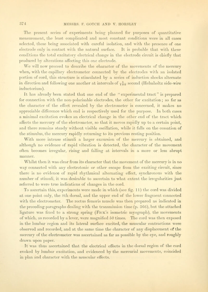 The present series of experiments Ix'ing planned for ])urposes of quantitative measurement, the least complicated and most constant conditions were in all cases selected, these being associated witli careful isolation, and with the presence of one electrode only in contact with the natural surface. It is probable that witli these conditions the total excitatory electrical change in the electrode circuit is chiefly that produced by alterations affecting this one electrode. We will now proceed to describe the character of the movements of the mercury when, with the capillary electrometer connected by the electrodes with an isolated portion of cord, this structure is stimulated by a series of induction shocks alternate in direction and following one another at intervals of y^o second (Helmholtz side-wire inductorium). It has already been stated that one end of the  experimental tract is prepared for connection with the non-polarisable electrodes, the other for excitation; so far as the character of the effect revealed by the electrometer is concerned, it makes no appreciable difference which end is respectively used for the purpose. In both cases a minimal excitation evokes an electrical change in the other end of the tract which affects the mercury of the electrometer, so that it moves rapidly up to a certain point, and there remains steady without visible oscillation, while it falls on the cessation of the stimulus, the mercury rapidly returning to its previous resting position. With more intense stimuli a larger excursion of the mercury is obtained, and although no evidence of rapid vibration is detected, the character of the movement often becomes irregular, rising and falling at intervals in a more or less abrupt manner. Whilst then it was clear from its character that the movement of the mercury is in 7io way connected with any electrotonic or other escape from the exciting circuit, since there is no evidence of rapid rhythmical alternating effect, synchronous with the number of stimuli, it was desirable to ascertain to what extent the irregularities just referred to were true indications of changes in the cord. To ascertain this, experiments were made in which (see fig. 11) the cord was divided at one point only, the 8th dorsal, and the upper end of the lower fragment connected with the electrometer. The rectus femoris muscle was then prejiared as indicated in the preceding paragraphs dealing with the transmission time (p. 36G), but the attached ligature was fixed to a strong spring (Fick's isometric myograph), the movements of which, as recorded by a lever, were magnified 50 times. The cord was then exposed in the lumbar region and its lateral surface excited, the muscular contractions were observed and recorded, and at the same time the character of any displacement of the mercury of the electrometer was ascertained as far as possible by the eye, and roughly di'awn upon paper. It was thus ascertained that the electrical effects in the dorsal region of the cord evoked by lumbar excitation, and evidenced by the mercurial movements, coincided in plan and character with the muscular effects.