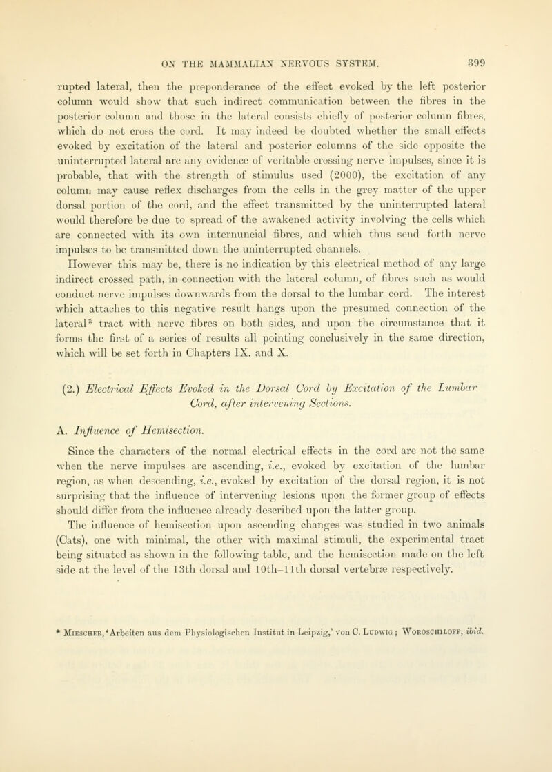 rupted lateral, then the preponderance of the effect evoked by the left posterior column would show that such indirect communication between tlie fibres in the posterior column and those in the lateral consists chiefly of posterior column fibres, which do not cross the cord. It may indeed be doubted whether the small effects evoked by excitation of the lateral and posterior columns of the side opposite the uninterrupted lateral are any evidence of veritable crossing nerve impulses, since it is probable, that with the strength of stimulus used (2000), tb.e excitation of any column may cause reflex discharges from the cells in the grey matter of the upper dorsal portion of the cord, and the effect transmitted by the uninterrupted lateral would therefore be due to spread of tlie awakened activity involving the cells which are connected with its own internuncial fibres, and which thus send forth nei've impulses to be ti'ansmitted down the uninterrupted channels. However this may be, there is no indication by this electrical method of any large indirect crossed path, in connection with the lateral column, of fibres such as would conduct nerve impulses downwards from the dorsal to tlie lumbar cord. The interest which attaches to this negative result hangs upon the presumed connection of the lateral^' tract with nerve fibres on both sides, and upon the circumstance that it forms the first of a series of results all pointing conclusively in the same direction, which will be set forth in Chapters IX. and X. (2.) Electrical Effects Evoked in the Dorsal Cord by Excitation of the Lumbar Cord, after intervening Sections. A. Influence of Hemisection. Since the characters of the normal electrical effects in the cord are not the same when the nerve impulses are ascending, i.e., evoked by excitation of the lumbar region, as when descending, i.e., evoked by excitation of the dorsal region, it is not surprising- that the influence of intervening lesions upon the former group of effects should differ from the influence already described upon the latter group. The influence of hemisection upon ascending changes was studied in two animals (Cats), one with minimal, the other with maximal stimuli, the experimental tract being situated as shown in the following table, and the hemisection made on the left side at the level of the 13th dorsal and lOth-llth dorsal vertebrce respectively. * MiEscHEE,' Arbeiten aus dem Pbysiologiachen Institut in Leipzig,' von C. LCDWio j WoeOschiloff, Hid.