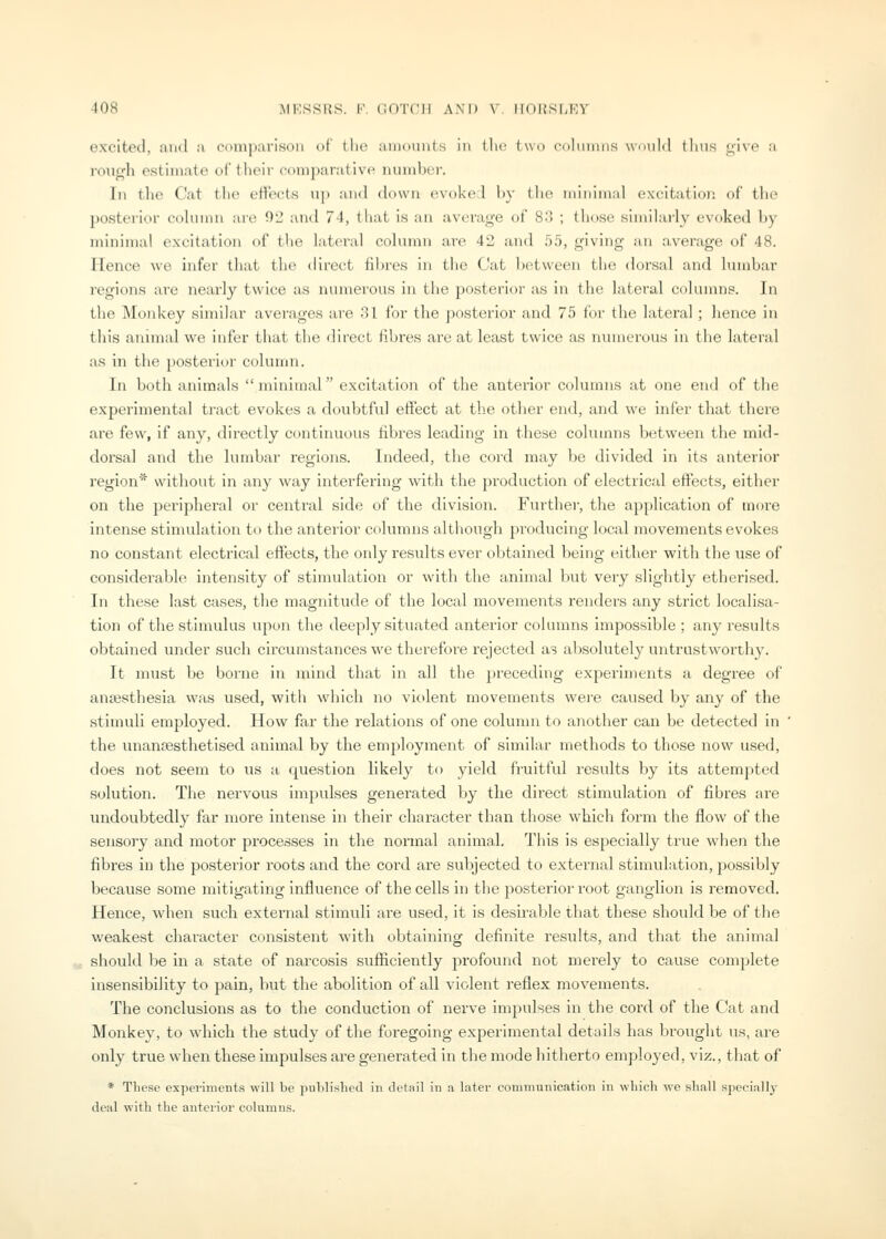 excited, and a comparison of the amounts in tlio two rolinnns wniild ilnis oive a rough estimate oi' their conijiarative number. In the Cat the eifects up and down evoked liy (he niiuiniiil excitation of tlie posterior cohnnn arc Oi2 and 74, that is an average of 8:5 ; those sinTdarly evoked by minimal excitation of t'le lateral column are 42 and 55, giving an average of 48. Hence we infer that- tin' tiiret't iilncs in the Cat Ix^tween the doi'sal and lumbar regions are nearly twice as numerous in the posterior as in the lateral columns. In the Moid<ey similar averages are 31 for the posterior and 75 for the lateral; hence in this animal we infer that the direct fibres are at least twice as numerous in the lateral as in the posterioi- column. In both animals minimal excitation of the anterior columns at one end of the experimental tract evokes a doubtful effect at th.e other end, and we infer that there are few, if any, directly continuous fibres leading in these columns between the mid- dorsal and the lumbar regions. Indeed, the cord may be divided in its anterior region* without in any way interfering with the production of electrical effects, either on the peripheral or central side of the division. Further, the application of more intense stimulation to the anterior columns although producing local movements evokes no constant electrical effects, the ordy results ever obtained being either with the use of considerable intensity of stimulation or with the animal but very slightly etherised. In these last cases, the magnitude of the local movements renders any strict localisa- tion of the stimulus upon the deeply situated anterior columns impossible ; any results obtained under such circumstances we therefore rejected as absolutely untrustworthy. It must be borne in mind that in all the preceding experiments a degree of anaesthesia was used, with which no violent movements were caused by any of the stimuli employed. How far the relations of one column to another can be detected in the unanaesthetised animal by the employment of similar methods to those now used, does not seem to us a question likely to yield fruitful results by its attempted solution. The nervous impulses generated by the direct stimulation of fibres are undoubtedly far more intense in their character than those which form the flow of the sensory and motor processes in the normal animal This is especially true wiien the fibres in the posterior roots and the cord are subjected to external stimulation, jaossibly because some mitigating Influence of the cells in the posterior root ganglion is removed. Hence, when such external stimuli are used, it is desirable that these should be of the weakest character consistent with obtaining definite results, and that the animal should be in a state of narcosis sufficiently profound not merely to cause complete insensibility to pain, but the abolition of all violent reflex movements. The conclusions as to the conduction of nerve impulses in the cord of the Cat and Monkey, to which the study of the foregoing experimental details has brought us, are only true when these impulses are generated in the mode hitherto employed, viz., that of * These experiments will be published in detail in a later communication in which wo shall specially deal with the anterior columns.