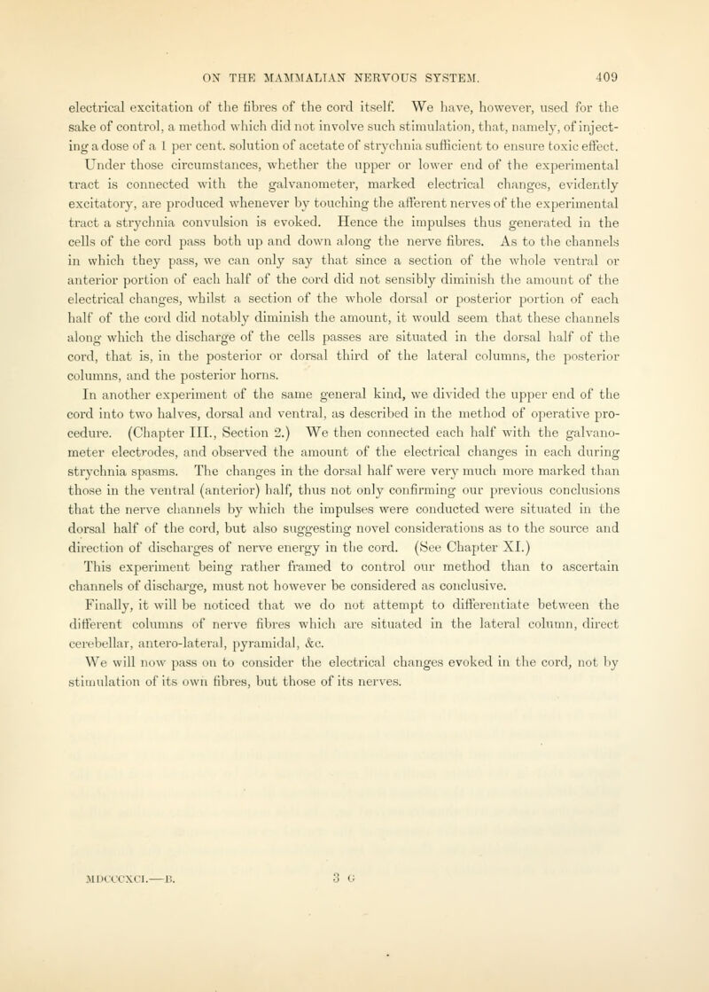 electrical excitation of the fibres of the cord itself We have, however, used for the sake of control, a method which did not involve such stimulation, that, namely, of inject- ing a dose of a 1 per cent, solution of acetate of strychnia sufficient to ensure toxic effect. Under those circumstances, whether the upper or lower end of the experimental tract is connected with the galvanometer, marked electrical changes, evidently excitatoiy, are produced whenever by touching the afferent nerves of the experimental tract a strychnia convulsion is evoked. Hence the impulses thus generated in the cells of the cord pass both up and down along the nerve fibres. As to the channels in which they pass, we can only say that since a section of the whole ventral or anterior portion of each half of the cord did not sensibly diminish the amount of the electrical changes, whilst a section of the whole dorsal or posterior portion of each half of the cord did notably diminish the amount, it would seem that these channels along which the discharge of the cells passes are situated in the dorsal half of the cord, that is, in the posterior or dorsal third of the lateral columns, the posterior columns, and the posterior horns. In another experiment of the same general kind, we divided the upper end of the cord into two halves, dorsal and ventral, as described in the method of operative pro- cedure. (Chapter III., Section 2.) We then connected each half with the galvano- meter electrodes, and observed the amount of the electrical changes in each during strychnia spasms. The changes in the dorsal half were very much more marked than those in the ventral (anterior) half, thus not only confirming our previous conclusions that the nerve channels by which the impulses were conducted were situated in the dorsal half of the cord, but also suggesting novel considerations as to the source and direction of discharges of nerve energy in the cord. (See Chapter XL) This experiment being rather framed to control our method than to ascertain channels of discharge, must not however be considered as conclusive. Finally, it will be noticed that we do not attempt to differentiate between the different columns of nerve fibres which are situated in the lateral column, direct cerebellar, antero-lateral, pyramidal, &c. We will now pass on to consider the electrical changes evoked in the cord, not by stimulation of its own fibres, but those of its nerves. 3U)(_CC'XC1.—B. 3 G