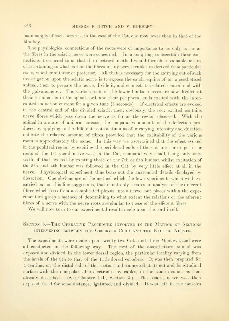nuiiu supply of each nerve is, in Llie case of tlie Cat, one root lower than in that of the Monkey. The })hysiological connections of the roots were of importance to \is only as far as the fibres in the sciatic nerve were concerned. In attempting- to ascertain these con- nections it occurred to ns that the electrical method would furnish a valuable means of ascertaining to what extent the fibres in any nerve trunk are derived from [)articular roots, whether anterior or posterior. All that is necessary for the carrying out of such investigation upon the sciatic nerve is to expose the cauda equina of an anajsthetised animal, then to prepare the nerve, divide it, and connect its isolated central end with the galvanometer. The various roots of the lower lumbar nerves are now divided at their termination in the spinal cord, and their peripheral ends excited with the inter- rupted induction current for a given time (5 seconds). If electrical effects are evoked in the central end of the divided sciatic, then, obviously, the I'oot excited contains nerve fibres which pass down the nerve as far as the region observed. With the animal in a state of uniform narcosis, the comparative amounts of the deflection pro- duced by applying to the different roots a stimulus of unvarying intensity and duration indicate the relative amount of fibres, provided that the excitability of the various roots is approximately the same. In this way we ascertained that the efl:ect evoked in the popliteal region by exciting the peripheral ends of the cut anterior or posterior roots of the 1st sacral nerve was, in the Cat, comparatively small, being only one- sixth of that evoked by exciting those of the 7th or 6th lumbar, whilst excitation of the 5th and 4th lumbar was followed in the Cat by very little effect at all in the nerve. Phj^siological experiment thus bears out the anatomical details displayed by dissection. One obvious use of the method which the few experiments which we have carried out on this line suggests is, that it not only secures an analysis of the different fibres which pass from a complicated plexus into a nerve, but places within the expe- rimenter's grasp a method of determining to what extent the i-elations of the afferent fibres of a nerve with the nerve roots are similar to those of the efferent fibres. We will now turn to our experimental results made upon the cord itself. Section 5.—The Operative Procedure involved in the Method of Sections INTERVENING BETWEEN THE OBSERVED CoRD AND THE ExciTED NeRVES. The experiments were made upon twenty-two Cats and three Monkeys, and were all conducted in the following way. The cord of the anaesthetised animal was exposed and divided in the lower dorsal region, the particular locality varying from the levels of the 8th to that of the 11th dorsal vertebrse. It was then prepared for 4 centims. on the distal side of the section and connected at its cut and longitudinal surface with the non-polarisable electrodes by cables, in the same manner as that already described. (See Chapter III., Section 3.) The sciatic nerve was then exposed, freed for some distance, ligatured, and divided. It was left in the muscles