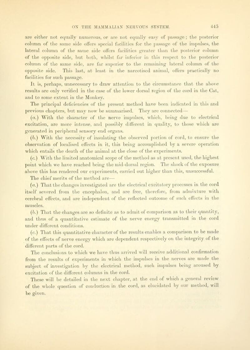 are either not equally numerous, or are not equally easy of passage; the posterior cohimn of the same side offers special facilities for the passage of the inapulses, the lateral column of the same side offers facilities greater than the posterior column of the opposite side, but both, whilst far inferior in this respect to the posterior column of tlie same side, are far superior to the remaining lateral column of the opposite side. This last, at least in the narcotised animal, offers practically no facilities for such passage. It is, perhaps, unnecessary to draw attention to the circumstance that the above results are only verified in the case of the lower dorsal region of the cord in the Cat, and to some extent in the Monkey. The principal deficiencies of the present method have been indicated in tliis and previous chapters, but may now be summarised. Tliey are connected— (a.) With tlie character of the nerve impulses, which, being due to electrical excitation, are more intense, and possibly different in quality, to those which are generated in peripheral sensory end organs. (6.) With the necessity of insulating the observed portion of cord, to ensure the observation of localised effects in it, this being accomplished by a severe operation which entails the death of the animal at the close of the experiments. (c.) With the limited anatomical scope of the method as at px-esent used, the highest point which we have reached being the mid-dorsal region. The shock of the exposure above this has rendered our experiments, carried out higher than this, unsuccessful. The chief merits of the method are— («.) That the changes investigated are the electrical excitatory processes in the cord itself severed from the encephalon, and are free, therefore, from admixture with cerebral effects, and are independent of the reflected outcome of such effects in the muscles. (h.) That the changes are so definite as to admit of comparison as to their quantity, and thus of a quantitative estimate of the nerve energy transmitted in the cord under different conditions. (c.) That this quantitative character of the results enables a comparison to be made of the effects of nerve energy which are dependent respectively on the integrity of the different parts of the cord. The conclusions to which we have thus arrived will receive additional confirmation from the results of experiments in which the impulses in the nerves are made the subject of investigation by the electrical method, such impulses being aroused by excitation of the different columns in the cord. These will be detailed in tlie next chapter, at the end of which a general review of the whole question of conduction in the cord, as elucidated by our method, will be given.