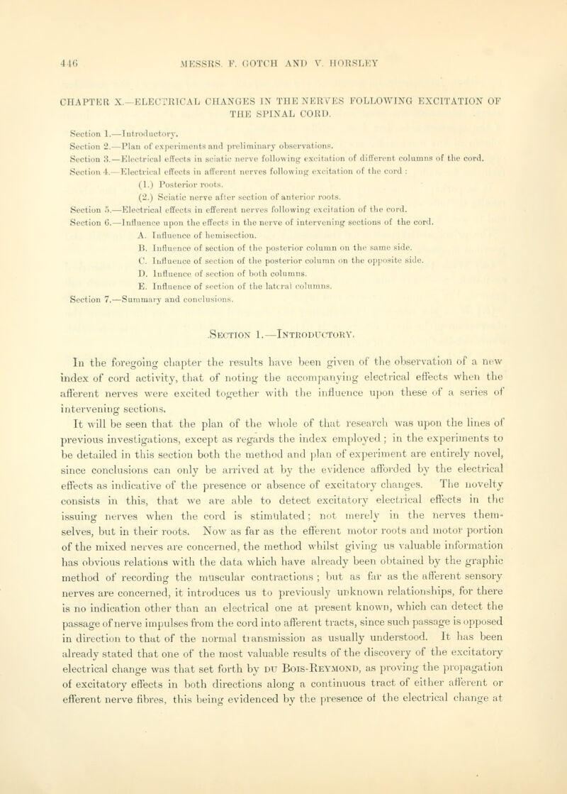 44G MKSSRS, V. COTCIl AND V IIOKSMIY CHAPTKR X.—ELECTRICAL CHANGES IN THE NERVES FOLLOWING EXCITATION OF THE SPINAL CORD. Section 1.—Introductory, Section 2.—-Plan of experiments and preliminary observations. Section 3.—Electrical effects in sciatic nerve following excitation of different columns of the cord. Section 4.—Electi'ical effects in afferent nerves followini;- cxc-itation of the cord : (1.) Posterior roots. (2.) Sciatic nerve after section of anterioi' roots. Section 5.—Electrical effects in efferent nerves following excilution of tlie cord. Section 6.—Influence upon tlio effects in the nerve of intervening sections of the cord. A. Influence of hemiseetiou. B. Influence of section of the posterior coluiun on the sumo side. C. Influence of section of the posterior column on the opposite side. D. Influence of section of both columns. E. Influence of section of the lateral columns. Section 7.^Sammary and conclusions. -Section 1.—Inteoductory. lu the foregoing cliaptei- the re.sults have been given of the observation of a new index of cord activity, that of noting tlie accompanying electrical eflrect.s when the afferent nerves were excited together with the influence upon these of a series of intervening sections. It will be seen that the plan of the whole of that research was upon the lines of previous investigations, except as regards the index employed ; in the experiments to be detailed in this section both the method and plan of experiment are entirely novel, since conclusions can only be arrived at by the evidence afforded by the electrical effects as indicative of the presence or absence of excitatory changes. Tlie novelty consists in this, that we are able to detect excitatory electrical effects in the issuing nerves when the cord is stimulated; not merely in the nerves them- selves, but in their roots. Now as far as the efferent motor roots and motor portion of the mixed nerves are concerned, the method whilst giving us valuable information has obvious relations with the data which have already been obtained by the graphic method of recording the muscular contractions ; but as far as the afferent sensory nerves are concerned, it introduces us to previously unknown relationships, for there Is no indication other than an electrical one at present known, which can detect the passage of nerve impulses from the cord into afferent tracts, since such passage is opposed in direction to that of the normal tiansmission as usually understood. It has been already stated that one of the most valuable results of the discovery of the excitatory electrical change was that set forth by du Bois-Eeymond, as proving the propagation of excitatory effects in both directions along a continuous tract of either afferent or efferent nerve fibres, this being evidenced by the presence of the electrical change at