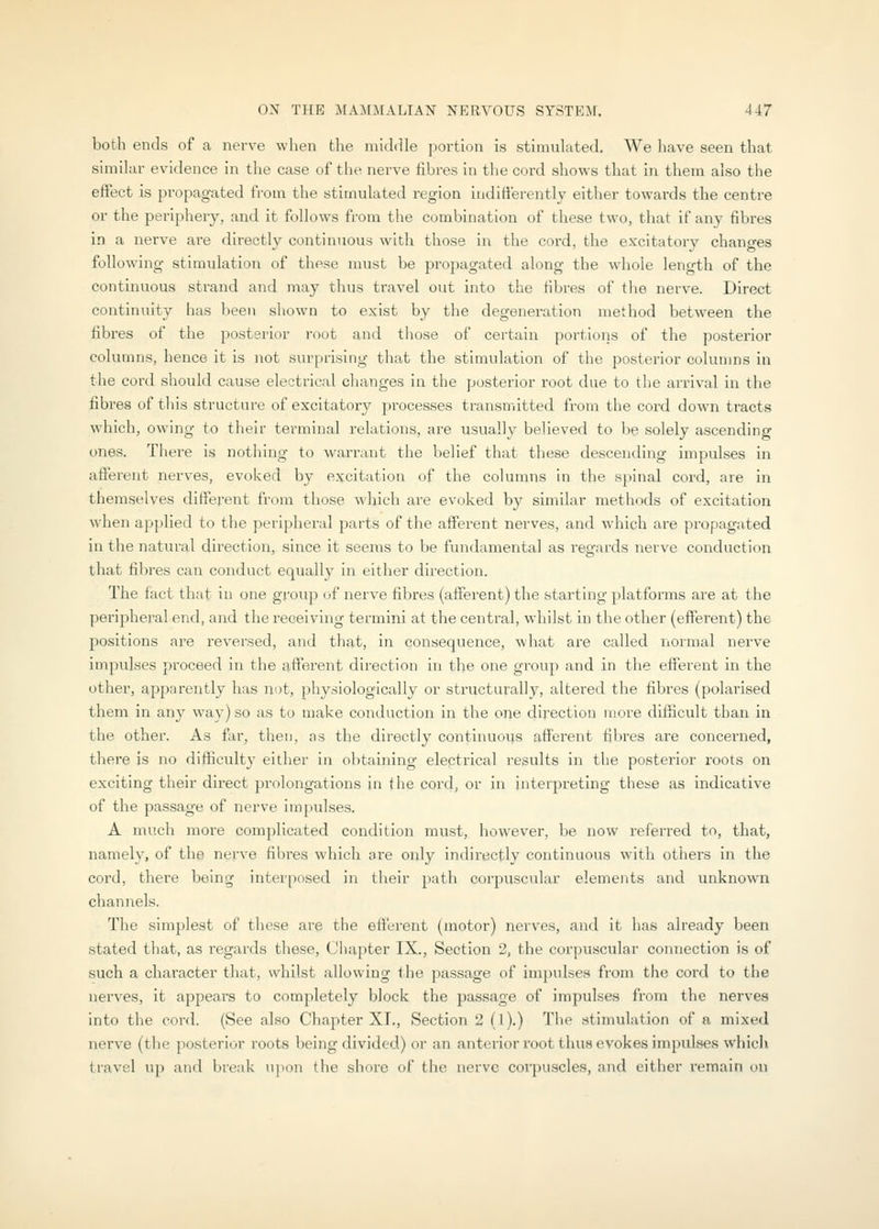 both ends of a nerve when the middle portion is stimulated. We have seen that similar evidence in the case of the nerve fibres in the cord shows that in them also the eifect is propagated from the stimulated region indifferently either towards the centre or the periphery, and it follows from the combination of these two, that if any fibres in a nerve are directly continuous with those in the cord, the excitatory changes following stimulation of these must be propagated along the whole length of the continuous strand and may thus travel out into the fibres of the nerve. Direct continuity has been shown to exist by the degeneration method between the fibres of the posterior root and those of certain portions of the posterior columns, hence it is not surprising that the stimulation of the posterior columns in the cord should cause electrical clumges in the ]josterior root due to the arrival in the fibres of this structure of excitatory processes transmitted from the cord down tracts which, owing to their terminal relations, are usually believed to be solely ascending ones. There is nothing to warrant the belief that these descending impulses in afferent nerves, evoked by excitation of the columns in the spinal cord, are in themselves different from those which are evoked by similar methods of excitation when applied to the peripheral parts of the afferent nerves, and which are propagated in the natural direction, since it seems to be fundamental as regards nerve conduction that fibres can conduct equally in either direction. The fact that in one group of nerve fibres (afferent) the starting platforms are at the peripheral end, and the receiving termini at the central, whilst in the other (effei'ent) the positions are reversed, and that, in consequence, what are called normal nerve impulses proceed in the afferent direction in tlie one group and in the efferent in the other, apparently has not, physiologically or structurally, altered the fibres (polarised them in any way) so as to make conduction in the 0T\e direction more difiicult than in the other. As far, then, as the directly continuous afferent fibres are concerned, there is no difficulty either in obtaining electrical results in the posterior roots on exciting their direct prolongations in the cord, or in interpreting these as indicative of the passage of nerve impulses. A much more complicated condition must, however, be now referred to, that, namely, of the nerve fibres which are only indirectly continuous with others in the cord, there being interposed in their path corpuscular elements and unknown channels. The simplest of these are the efferent (motor) nerves, and it has already been stated that, as regards these, Chapter IX., Section 2, the corpuscular connection is of such a character that, whilst allowing ihe passage of impulses from the cord to the nerves, it appears to completely block the passage of impulses from the nerves into the cord. (See also Chapter XL, Section 2 (1).) The stimulation of a mixed nerve (the posterior roots being divided) or an anterior root thus evokes impulses which travel up and break npon the shore of the nerve corpuscles, and either remain on
