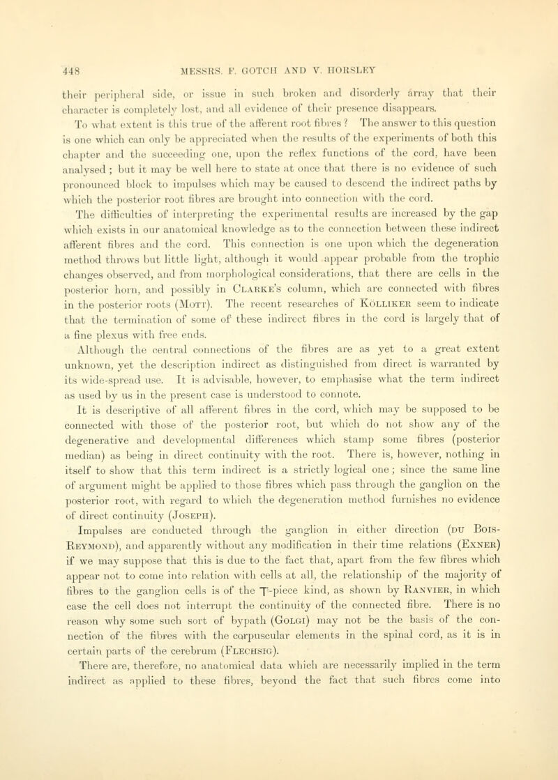 their iieriplieral side, or issue in such broken and disorderly array that their cliaracter is completely lost, and all evidence of their presence disappears. To what extent is this true of the aflerent ro(jt iibres ? The answer to this question is one which can only be appreciated when the results of the experiments of both this chapter and the succeeding one, ii])on the reflex functions of the cord., have been analysed ; but it may be well here to state at once that there is no evidence of such pronounced block to impulses which may be caused to descend the indirect paths by which the posterior root fibres are brought into connection with the cord. The difficulties of interpreting the experimental results are increased by the gap which exists in our anatomical knowledge as to the connection between these indirect afferent fibres and the cord. Tliis connection is one upon which the degeneration method throws but little light, although it would ajjpear probable from the trophic changes observed, and from morphological considerations, that there are cells in the postei-ior horn, and possibly in Clarke's column, which are connected with fibres in the posterior roots (Mott). The recent reseai'ches of Kolliker seem to indicate that the termination of some of these indirect fibres in the cord is largely that of a fine plexus with free ends. Although the central connections of the fibres are as yet to a great extent unknown, yet the description indirect as distinguished from direct is warranted by its wide-spread use. It is advisable, however, to emphasise what the term indirect as used by us in the present case is understood to connote. It is descriptive of all afferent fibres in the cord, which mny be supposed to be connected with those of the posterior root, but which do not show any of the degenerative and developmental differences which stamp some fibres (posterior median) as being in direct continuity with the root. There is, however, nothing in itself to show that this term indirect is a strictly logical one; since the same line of argument might be applied to those fibres which pass through the ganglion on the posterior root, with regard to which the degeneration method furnishes no evidence of du-ect continuity (Joseph). Impulses are conducted through the ganglion in either direction (du Bois- Beymond), and apparently without any modification in their time relations (Exner) if we may suppose that this is due to the fact that, apart from the few fibres which appear not to come into relation with cells at all, the relationship of the majority of fibres to the ganglion cells is of the T-piece kind, as shown by Eanvier, in which case the cell does not interrupt the continuity of the connected fibre. There is no reason why some such sort of bypath (GoLGl) may not be the basis of the con- nection of the fibres with the corpuscular elements in the spinal cord, as it is in certain parts of the cerebrum (Flechsig). There are, therefore, no anatomical data which are necessarily implied in the term indirect as applied to these fibres, beyond the fact that such fibres come into