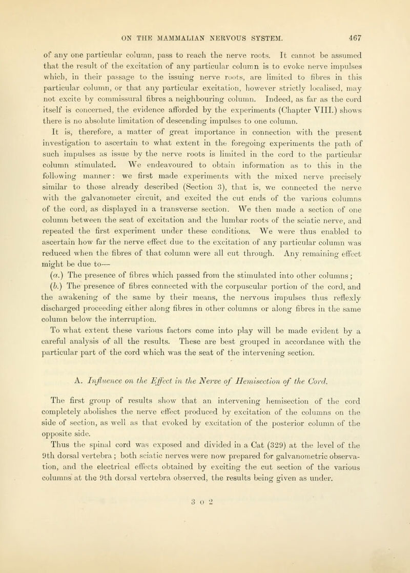 of any one particular column, pass to reach the nerve roots. It cannot be assumed that the result of the excitation of any particular column is to evoke nerve impul.ses which, in their passage to the issuing nerve roots, are Imiited to fibres in this particular column, or that any particular excitation, however strictly localised, may not excite by commissural fibres a neighbouring column. Indeed, as far as the cord itself is concerned, the evidence afforded by the experiments (Chapter VIII.) sho^\■s there is no absolute limitation of descending impulses to one column. It is, therefore, a matter of great importance in connection with the 23i'esent investigation to ascertain to what extent in the foregoing experiments the path of such impulses as issue by the nerve roots is limited in the cord to the particular column stimulated. We endeavoured to obtain information as to this in the following manner: we first made experiments with the mixed nerve precisely similar to those already described (Section 3), that is, we connected the nerve with the galvanometer circuit, and excited the cut ends of the various columns of the cord, as displayed in a transverse section. We then made a section of one column between the seat of excitation and the lumbar roots of the sciatic nerve, and repeated the first experiment under these conditions. We were thus enabled to ascertain how far the nerve effect due to the excitation of any particular column was reduced when the fibres of that column were all cut through. Any remaining eflfect might be due to— («.) The presence of fibres which passed from the stimulated into other columns; (h.) The presence of fibres connected with the corpuscular portion of the cord, and the awakening of the same by their means, the nervous impulses thus reflexly discharged proceeding either along fibres in other columns or along fibres in the same column below the interruption. To what extent these various factors come into play will be made evident by a careful analysis of all the results. These are best grouped in accordance with the particular part of the cord which was the seat of the intervening section. A. Influence on the Effect in the Nerve of Jlenusection of the Cord. The first group of results show that an intervening hemisection of the cord completely abolishes the nerve effect produced by excitation of the columns on the side of section, as well as that evoked by excitation of the posterior column of the opposite side. Thus the spinal cord was exposed and divided in a Cat (329) at the level of the 9th dorsal vertebra ; both sciatic nerves were now prepared for galvanometric observa- tion, and the electrical effects obtained by exciting the cut section of the various columns at the 9th dorsal vertebra observed, tlie results being given as under. 3 o 2