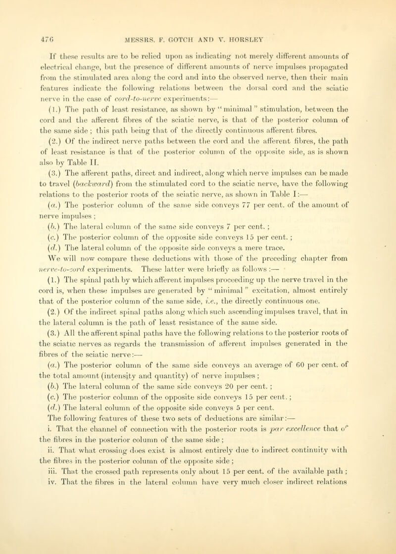 If these results are to be relied upon as indicating not merely different amounts of electrical change, but the presence of different amounts of nerve impulses propagated from the stinndated area along the cord and into the observed nerve, then their miun features indicate the following relations between the dorsal cord and the sciatic nerve in the case of cord-to-nevve experiments:— (I.) The path of least resistance, as shown by minimal  stimulation, between the cord and the afferent fibres of the sciatic nerve, is that of the posterior column of the same side ; this path being that of the directly continuous afferent fibres. (2.) Of the indirect nerve paths between the cord and the afferent fibres, the path of least resistance is that of the posterior column of the opposite side, as is shown also by Table II. (3.) The afterent paths, direct and indirect, along which nerve impulses can be made to travel (backward) from the stimulated cord to the sciatic nerve, have the following relations to the posterior roots of the sciatic nerve, as shown in Table I:—■ (a.) The posterior coliniin of the same side conveys 77 per cent, of the amount of nerve impulses ; (/>.) The lateral column of the same side conveys 7 per cent. ; (c.) The posterior column of the opposite side conveys 15 per cent. ; ((/.) The lateral column of the opposite side conveys a mere trace. We will now compare these deductions with those of the pi'eceding chapter from iien\'-to-oord experiments. These latter were briefly as follows :— (1.) The spinal path by which afierent impulses proceeding up the nerve travel in the cord is, when these impulses are generated by  minimal  excitation, almost entirely that of the posterior column of the same side, i.e., the directly continuous one. (2.) Of the indirect spinal paths along which such ascending impulses travel, that in the lateral column is the path of least resistance of the same side. (3.) All the afferent spinal paths have the following relations to the posterior roots of the sciatic nerves as regards the transmission of afferent imjjulses generated in the fibres of the sciatic nerve:— (a.) The posterior column of the same side conveys an average of 60 per cent, of the total amount (intensity and quantity) of nerve impulses; (h.) The lateral column of the same side conveys 20 per cent. ; (c.) The posterior column of the opposite side conveys 15 per cent. ; {d.) The lateral column of the opposite side conveys 5 per cent. The following features of these two sets of deductions are similar:— i. That the channel of connection with the posterior roots is jjar excellence that o'' the fibres in the posterior column of the same side ; ii. That what crossing dt)es exist is almost entirely due to indirect continuity with the fibre? in the posterior column of the opposite side ; iii. That the crossed path represents only about 15 per cent, of the available path ; iv. That the fibres in the lateral cohunn have very much closer indirect relations