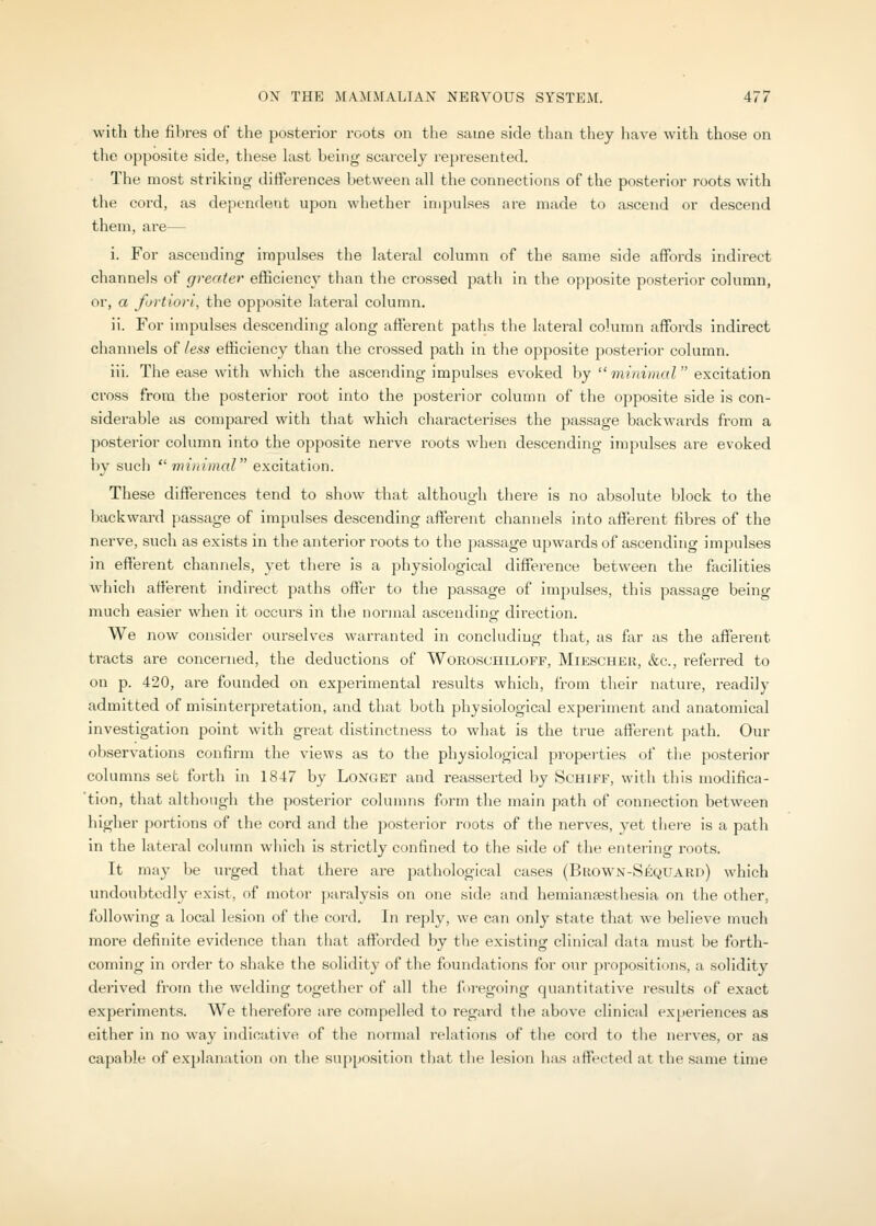 with the fibres of the posterior roots on the same side than they have with those on the opposite side, these last being scarcely represented. The most striking differences between all the connections of the posterior roots with the cord, as dependent upon whether impulses are made to ascend or descend them, are— i. For ascending impulses the lateral column of the same side affords indirect channels of greater efficienc}' than the crossed path in the opposite posterior column, or, a fortiori, the opposite lateral column. ii. For impulses descending along afterent paths the lateral column affords indirect channels of less efficiency than the crossed path in the opposite posterior column. iii. The ease with which the ascending impulses evoked by mirmnoT'excitation cross from the posterior root into the posterior column of the opposite side is con- siderable as compared with that which characterises the passage backwards from a posterior column into the opposite nerve roots when descending impulses are evoked by such  minimal excitation. These differences tend to show that although tliere is no absolute block to the backward passage of impulses descending afferent channels into afferent fibres of the nerve, such as exists in the anterior roots to the passage upwards of ascending impulses in efferent channels, yet there is a physiological difference between the facilities which afferent indirect paths offer to the passage of impulses, this passage being much easier when it occurs in the normal ascending direction. We now consider ourselves warranted in concluding that, as far as the afferent tracts are concerned, the deductions of Woroschiloff, Miescher, &c., referred to on p. 420, are founded on experimental results which, from their nature, readily admitted of misinterpretation, and that both physiological experiment and anatomical investigation point with great distinctness to what is the true afferent path. Our observations confirm the views as to the physiological properties of tlie posterior columns set forth in 1847 by Longet and reasserted by Schiff, witli this modifica- 'tion, that although the posterior columns form the main path of connection between higher portions of the cord and the posterior roots of the nerves, yet there is a path in the lateral column which is strictly confined to the side of the entering roots. It may be urged that there are pathological cases (Buown-Sequard) which undoubtedly exist, of motor paralysis on one side and hemiansesthesia on the other, following a local lesion of the cord. In reply, we can only state that we believe much more definite evidence than that afforded by the existing clinical data must be forth- coming in order to shake the solidity of the foundations for our propositions, a solidity derived from tlie welding together of all the foregoing quantitative results of exact experiments. We tlierefore are compelled to regard the above clinical experiences as either in no way indicative of the normal relations of the cord to the nerves, or as capable of explanation on the supposition that the lesion lias affected at the same time